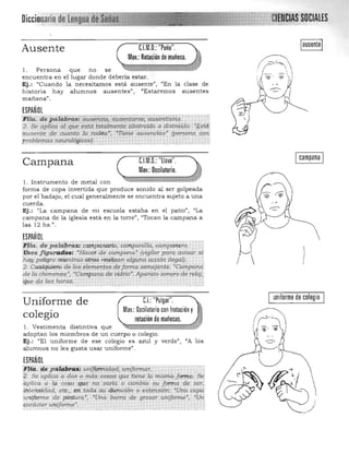 Ausente C.l.M.O.: "Puño".
Mov.:Rotación de muñeca.
l . Persona que no se 

encuentra en el lugar donde debería estar. 

Ej.: l/Cuando la necesitamos está ausente", "En la clase de
historia hay alumnos ausentesn
, "Estaremos ausentes
mañana".
ESPAÑOL

PIta:' de patabbraús¡¡flaq,:a1t§e,tlarse;'aUs&ii¡¡$ñi6.' ......., 

2. Se aplfca al qt¡e. mcuotalrltertte ~bstraido o distraído: "Eslti
áusenle de cuanto 16 rod'éa", "Tíéne ailsend<1s· (persone].'" con
problemas rtm<rof6!ii~L _ •.• " " . . ..
I campana ICampana 	 C.l.M.O.: "llave".
Mov.:Oscilatorio.
1. Instrumento de metal con
forma de copa invertida que produce sonido al ser golpeada
por el badajo, el cual generalmente se encuentra sujeto a una
cuerda.
Ej.: "La campana de mi escuela estaba en el patio", "La
campana de la iglesia está en la torre", "Tocan la campana a
las 12 hs .".
ESPAÑOL
·Fria. de patdprCl$~ ca,;,pq,;.arlo, ~amparu1za, ;'mpanero.
Yisos flgur aili;>s; "Hacer de campana" (vigrlar para avisar si·
hay peligro mientras:altos realizan alguna acción ileyalj,
2, Cualquiera de las elementos deforma semejante. "Campana:
de la. chimenea", 'Campana de vidrio'. Aparato sonoro de reloj."
'cft1.~ qa las horas. ._.. -	 ­.. r , ,.. ,
uniforme de colegioC.I.:"Pulgar".Uniforme de
Mov.:Oscilatoriocon frotación y
colegio ( , ~­
rotación de muñecas.
1. Vestimenta distintiva que 

adoptan los miembros de un cuerpo o colegio. 

Ej.: "El uniforme de ese colegio es azul y verde", "A los 

alumnos no les gusta usar uniforme" . 

ESPAÑOL
f1i~. dc ya(ibi:4i: unl!6míidad; uniformar. 

p..Se aplica a dos o más cosw; que tiene la misma forma. Se: 

;,puca a la cosa .que no varia o cambia su fomta de ser, 

.intensidad, etc., en toda, su duración o e>.1ensión: "Una capa 

uniforme de pintura", 'Una barra de grvsor uniforme", "Un­
carácter uniforme". 

. . . __ . _·...·- -"'w·~·,__ . _~. _ """ Y,.
I
 