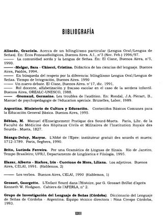 BIBLIOGRAFíA
Alisedo, Graciela. Acerca de un bílingüismo particular (Lengua Oral/Lengua de
Señas). En: Ecos Fonoaudiológicos, Buenos Aires. AJ., n03 (Nov. Feb.) 1996/97.
La comunidad sorda y la Lengua de Señas. En: El Cisne, Buenos Aires, n05,
1990.
- - -Melgar, Sara - Chiocci, Cristina. Didáctica de las ciencias del lenguaje. Buenos
Aires, Paidós, 1994.
En búsqueda del respeto por la diferencia: bilingüismo Lengua Oral/Lengua de
Señas. Tiempo de Integración, Buenos Aires. 1990
Un nuevo debate. El Cisne, Buenos Aires. n Ó
17, dic. 1991.
- - Rol docente, alfabetización y fracaso escolar en el caso de la sordera infantil.
Buenos Aires, OREALC-UNESCO, 1988.
- - -Gremaud, Germaine. Les troubles de l'audition. En: Rondal, J.A.-Pierart, B.,
Manuel de psychopédagogie de l'éducation spéciale. Bruxelles, Labor, 1989.
Argentina. Ministerio de Cultura y Educación. Contenidos Básicos Comunes para
la Educación General Básica. Buenos Aires, 1995.
Bebian, M. Manuel d'Enseignement Pratique des Sourd-Muets. Paris, Libr. de la
Faculté de Médicine des HópÍtaux Civils et Militaires de l'Institution Royale des
Sourds-. Muets, 1827.
Bézagu-Deluy, Maryse. L'Abbé de l'Epée: instituteur gratuit des sourds et muets;
1712-1789. París, Seghers, 1990.
Brito, Lucinda Ferreira. Por una Gramática de Línguas de Sinais. Rio de Janeiro,
Tempo Brasileiro; UFRJ, Departamento de Lingüística e Filología, 1995.
Elazar, Alberto - Biafore, Iris - Cuccione de Mora, Liliana. Los adjetivos. Buenos
Aires, CELAI, 1991. (Hablemos, 2)
Los verbos. Buenos Aires, CELAI, 1990 (Hablemos, 1)
Grosset, Georgette. L'Enfant Sourd dans 1'Hístoíre, par G. Grosset-Brillat d'apres
Kenneth W. Hodgson. Cahíers de I'AFERLA, nO 2.
Grupo de Investigación del Lenguaje de Señas (Córdoba). Diccionario del Lenguaje
de Señas de Córdoba - Argentina. Equípo técnico directora : Nina Crespo Córdoba,
1993.
XXXIII
 