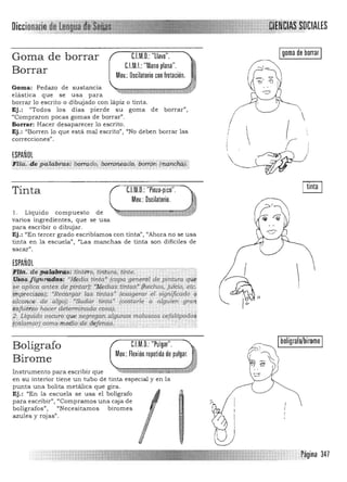 LES
Igoma de borrar IGoma de borrar C.l.M.D.: "llave".
C.I.M.I.:"Mano plana".
Borrar Mov.: Oscilatorio con frotación.
Goma: Pedazo de sustancia 

elástica que se usa para 

borrar lo escrito o dibujado con lápiz o tinta. 

Ej.: "Todos los días pierde su goma de borrar", 

"Compraron pocas gomas de borrar".  
Borrar: Hacer desaparecer 10 escrito. 

Ej. : "Borren lo que está mal escrito", "No deben borrar las 

correcciones".  I 

, . r!ESPAÑOL  (~'
n iQ. ,d e palabras: barrado, borroneado, borrón (mancii&)l¡, '---~~
Tinta C.l.M.D.: "Pinza·pico".
Mov.: Dscilatorio.
1. Líquido compuesto de
varios ingredientes, que se usa
para escribir O dibujar.
Ej.: "En tercer grado escribíamos con tinta", "Ahora no se u sa
tinta en la escuela") "'Las manchas de tinta son dificiles de
sacar",
ESPAÑOL
~Uii:' d.'¡;iiig}¡fP/S' ·tin1'&o;·tiifiUrá;"ifi!t.e: . ,······'T
H~ij~cftgU/i4.~;,; ' Af..ea.ia tinta" (capa gf.'nefiz! de pint~ra qif~
se aplica antes de pintar); ~1!, dias tintas' ¡¡lechos, juicio, et¡::.
lwreci$di;J; 'Rec;argar las tintas' (exagerw el significado ií
alcan,ce de algo); 'Sudar tintd' (costárle a alguien "gran
'isflieiu¡ hacer a.eterminada cosa); '.'
;?,LCquido oscuro qu~ segregan. algunos moluscos cejalópo(l.o$
IcXíigm9r)..c9m.9 m.7ffi9 <tí',,<trjejyfq, '
I 

~, 

¿;; bolígrafo/biromeC.l.M.O.: "Pulgar".Bolígrafo
Mov.: Flexión repetida de pulgar. , .~
Birome
~ o: 0Instrumento para escribir que
en su interior tiene un tubo de tinta especial y en la
punta una bolita metálica que gira.
Ej.: "En la escuela se usa el bolígrafo
para escribir", "Compramos una caja de
bolígrafos", "Necesitamos biromes
azules y rojas".
I
1
A '
Q)
f
I
, r~gina 347
 