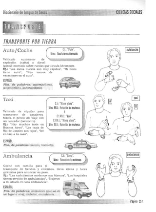 Diccionario de Lengua dae~1~ 

TRANSPORTE POR TIERRA

Auto /Coche C.I.:"Puño".
Mov.: Oscilatorio alternado.
Veh ículoau to m otor de '.,<;,,;;;:,¡;:. :7,;;;;;:;;;;:;;;rr;;:;;:;¡;:;¡;:;¡tV
explosión (nafta) o diesel
(gasoil) montado sobre ruedas que circula libremente.
Iauto/coche I
Ej.: "Los autos nuevos son muy rapidos", "Mi novio 

tiene auto", "Nos vamos de  

vacaciones en el auto'!. 
 ,
~SPANOl
~~~~
FIla. de. palabra&:· atttar"Euilisl1'ÍÓ.
Iambulancia IC.I. Garra .Ambulancia
Mov.: Rotacióndemuñecas. rt~'Coche con camilla para el
transporte d e heridos y enfermos. Lleva sirena y luces
giratorías para anunciar su paso.
Ej.: "Las ambulancias modernas son blancas", "Los hos pitales
tienen servicio de ambulancias", "Traje ron •
a mi abuelo en una ambulancia".
ESPAljOL
FIla. de palabras: ambula.nte (que vd de
11 ¡ug.ar a otro), aml;m:/aT', arnbl!1a.tario,
Página 351
:automollilista, .automoviliStiGo.
Taxi
Vehículo de alquiler para
t ransporte de pasajeros.
Marca el precio del viaje con
un contador (taximetro).
Ej.: "Hay muchos taxis en
Buenos Aires", "Los taxis de
Río de Janeíro son rojos", "Ire
en taxi a tu casa".
ESPAÑOL
~/
¡;')lJJ
A
~.~y ~C.I.: "Mano ~lana" l'
Mov. M.O.: Rotaciónde muñeca.
~
C.l.M.D~"Duo". 1 I
C.l.M.!.:"Mano plana". " .<:::'i
Mov M.O.: ROLlcitin de muñeca. ~
,_~ ";.1
Ffla.de palabras: t.üxísl-q, taximetr;q.
,.: -~::~
~
~ ~
e ~
 