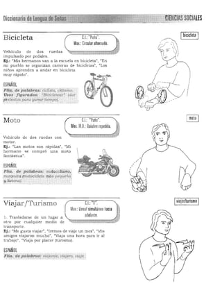 Bicicleta e.I.:"Puño" .
Mov.: Circular alternado.
Vehículo de dos ruedas
impulsado por pedales.
Ej.: "Mis hermanos van a la escuela en bicicleta", "En
mi pue blo se organizan carreras de bicicletas", "Los
niños aprenden a andar en bicicleta
muy n'pido".
ESPAÑOL
pitia. d.. palCii)ra.s: ciétliúi, CIclismo.
Usos figurados: "Biéicl¡,t~ar! (dar:.
f!tete.:dos para ganar tiempo).,.,-" ..,.... • ~ ~ . ,,:.;
C.I.: "Puño".Moto
Mov.M.O.:nuiebre repetido. .,
Vehículo de dos ruedas con
motor.
Ej.: "Las motos son rápidas", "Mi
hermano se compró una moto
fantástica».
ESPAÑOL
FHa. de palabras,_·mÓto'éicl~i1i.p,
rrw./onetc¡ .(mo!OE;icler<i mós pequé>i<l'
y liviana). - . ,
I
viajar/turismoCL "V".Viajar / Turismo
Mov.:linealsimultáneo hacia
adelante.l. Trasladarse de un lugar a ,
otro por cualquier medio de ~ d:E·:i";¡¡¡iZJ;¡;""¡¡:;;";:;;A:;;,:;w:;¡J_,:q¡;¡¡¡:d
transporte. 

Ej .: "Me gusta viajar") "Iremos de viaje un mes", "l1is 

amigos viajaron mucho", "Viaja una hora para ir al 

trabajo" , "Viaja por placer (turismo). 

ESPAÑOL
FIfa. de palabras¡ vfuj~nie.uiájerQ, viaje.
 