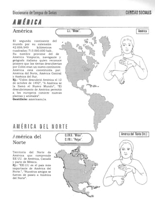 Diccionariode Lengua eSeñas '" élENClASSOCIAlES
" ~'~'~-"~-----"""""-""'-'-"""""""¡'¡
A tlltA
El segundo continente del
mundo por su extensión
42.006.949 kilómetros
cuadrados; 713 .000.000 hab ..
Su nom bre proviene del de
America Vespucio, navegante y
geógrafo italiano quien reconoce
primero que las tierras descubiertas
por Colón eran un nuevo continente.
América esta constituida por:
America del Norte, America Central
y América del Sur.
Ej.: "Colón descubrió América el 12
de octubre de 1492", "A América se
la llamó el Nuevo Mu ndo") l/El
descubrimiento de América permitió
a los europeos conocer nu evas
plantas y animales".
Gentilicio: americano / a.
"'" ~.' :,~:>¡;,:-
,.. »<?
AMÉRI eA oEL NoRTE ~:,..-• o., ..•_ «"'1'<:(-."«', 1 _ ...,_........;. =~__ ......... ."".•.~ ___..........,..-""

IAmérica del Norte (lnt.) I
C.l.M.I.:"Pulgar".
C.I.M.D.: "Mitón".
A.mérica del
Norte
Territorio del Norte de
América que comprende
EE.UU. de América, Canadá
y parte de México.
Ej.: "EE.UU es el país más
importante de América del
Norte.", "Nuestros amigos se
fu eron de paseo a América
del Norte".
 