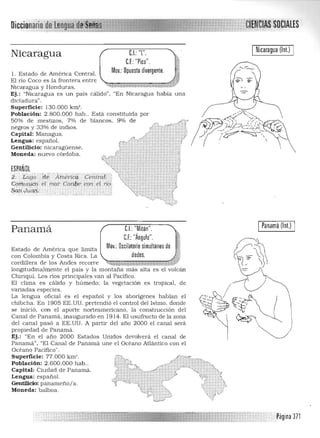 Nicaragua (lnt.)el' "[" ,Nicaragua e,,:F "P'ICO,"
Mov,: Opuesto divergente,1. Estado de América Central. 

El río Coco es la frontera entre 

Nicaragua y Honduras, 

Ej.: "Nicaragua es un país cálido". "En Nicaragua h abía una 

dictadura", 

Superficie: 130.000 km'. 

Población: 2.800.000 hab.. Esta constituida por éy;;;J.::··.., 

50% de mestizos. 7% de blancos. 9,% de ,-"" "",47, ¡Jf1''''' )-'~);'' ¡:(;;,'~
negros y 33% de indios. / """"' , •'i ) I. -".:i:;:~<. , 

Capital: Managua, .<"r"'" ': ./ ! :r&-- .~ ~ 

Lengua: español. Vo:rf,' " f ' 

Gentilicio: nicaragüense. ;, '} '. ,,,', ' :  

Moneda: nuevo córdoba. ,f.b ';' ',,"; J 1 A_.q• • 4•• , ' , ,. --,»- ,,,~~, ,,;,...,., ';- 't- > . A
, ";" ~ .~:; '> f. "}_..;.. , '> '" '1
ESPAÑOL ~:¡:::;", -:*"" ..,. 2;
':l: : t;;,.go' 'dtÁIh«riC9- ' ceii.traE '{: 1
Goii1l.!l1¡q~ el mar Carjpe Cortel r¡(, ~;:::.:,*: '':ti
1
S<iú.,rYatl;' , ,,',," "" ~' ;' (?
~,~
):~
I Panamá (lnt.) IeL "Mitón",Panamá
e.F.:"Ángulo",
.'.;
Mov,: Oscilatorio simultaneo de j
Estado de Amética que limita
con Colombia y Costa Rica, La dedos, J.
cordillera de los Andes recorre .~i,..W'4M'&itr@9h.~
longitudina lmente el país y la montaña más alta es el volcán
Chitiquí, Los ríos principales van al Pacífico,
El clima es cálido y húmedo; la vegetación es tropical, de
valiadas especies.
La lengua oficia l es el español y los aborígenes hablan el
chibcha, En 1905 EE,UU, pretendió el control del Istmo, donde
se inició. con el aporte norteamericano, la construcción del
Canal de Panamá. inaugurado en 1914, El usufructo de la zona
del canal pasó a EE,UU, A partir del año 2000 el canal será
propiedad de Panamá,
Ej.: "En el año 2000 Estados Unidos devolverá el canal de
Panamá", "El Canal de Panamá une el Océano Atlántico con el
Océano Pacifico",
Superficie: 77,000 km' , 

Población: 2,600,000 h ab" 

Capital: Ciudad de Panamá, 

Lengua: español. 

Gentilicio: panameño/a, 

Moneda: balboa, 

,Pagina 371
 