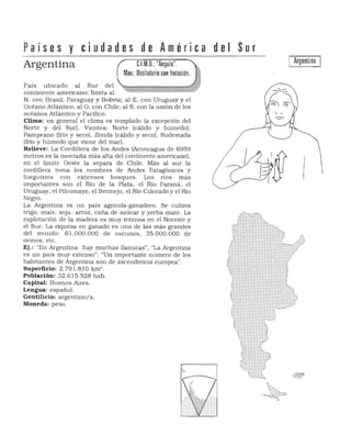 Países y ciudades de Al11érica 

Argentina C.l.M.O.: "Angulo".
Mov.: Oscilatorio con frotación.
Pais ubicado al Sur del
continente americano; limita al
N. con Brasil. Paraguay y Bolivia; al E. con Uruguay y el
Océano Atlántico. al O. con Chile; al S. con la unión de los
océanos Atlántico y Pacífico.
Clima: en general el clima es templado (a excepción del
Norte y del Sur). Vientos: Norte (cálido y húmedo).
Pampeano (frío y seco), Zonda (cálido y seco). Sudestada
(frio y húmedo que viene del mar).
Relieve: La Cordillera de los Andes (Aconcagua de 6959
metros es la montaña más alta del con tinente americano).
en el límite Oeste la separa de Chile. Más al sur la
cordillera toma los nombres de Andes Patagónicos y
fueguinos con extensos bosques. Los ríos más
importantes son el Río de la Plata. el Río Paraná. el
Uruguay. el Pilcomayo. el Bermejo. el Río Colorado y el Río
Negro.
La Argentina es un país agricola-ganadero. Se cultiva
trigo. maíz. sOja. arroz. caña de azúcar y yerba mate. La
explotación de la madera es muy intensa en el Noreste y
el Sur. La riqueza en ganado es una de las más grandes
del mundo: 61.000.000 de vacunos. 35.000.000 de
ovinos, etc.
Ej.: "En Argentina hay muchas llanuras" . "La Argentina 

es un país muy extenso". "Un importante número de los 

habitantes de Argentina son de ascendencia europea". 

Superficie: 2.79 1.810 km' . 

Población: 32.615.528 ha b. 

Capital: Buenos Aires. 

Lengua: español. 

Gentilicio: argentino/a. 

Moneda: peso. 

del Sur
Argentina
 