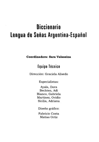 Diccianaria

LORgua de Señas Afgel1tina~Español 

Coordinadora: Sara Valassina
Equipo Técnico
Dirección: Graciela Alisedo
Especialistas:
Ayala, Dora 

Bechten, Adi 

Bianco, Gabriela 

Martínez, Ovidio 

Sicilia, Adriana 

Diseño gráfico: 

Fabricio Costa 

Matías Ortiz 

 