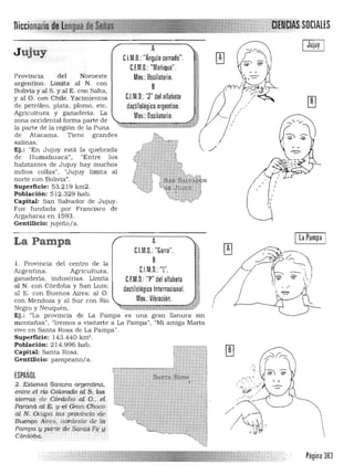 J ujuy
Provincia del Noroeste
a rgentino. Limita· al N. con
Bolivia y al S. y al E. con Salta.
y al O. con Chile. Yacimientos
de petróleo. plata, plomo, etc.
Agricultura y ganaderia. La
zona occidental forma parte de
la parte de la región de la Puna
de Atacama. Tien e grandes
salinas.
Ej.: "En Jujuy está la quebrada
de Humahuaca", "Entre los
habitantes de Jujuy hay muchos
indios callas", "Jujuy limita al
norte con Bolivia".
Superficie: 53.219 km2.
Población: 512.329 h ab.
Capital: San Salvador de JuJuy.
Fue fundada por Francisco de
Argañaraz en 1593.
A
C.I.M.O.: "Ángulo cerrado".
C.F.M.D.: "Meñique".
Mov.: Oscilalorio.
B
C.l.M.D.: 'J" del alfabeto
dactilológico argentino.
Mov.: Oscilatorio.
DiCCfOnan

.. .el.
. .'. ."
"., ,
,.....,:~:
; .),.:; :. :......
!J(P ./
. -_/ ~ .'
Página 383
Ej.: "La provincia de La Pampa es una gran llanura sin 

m ontañas", "Iremos a visitarte a La Pampa". "Mi a miga Marta 

vive en Santa Rosa de La Pampa". 

Superficie: 143.440 km'. 

Población: 214.996 hab. 

Capital: San ta Rosa. 

Gentilicio: pa mpeano/a. 

ESPAÑOL
2. E,ideft$i2 UQJJuraargentina,
eritre.el r:ío Colorad.Ó al $, las
sierras d.e Córdooo. a! O
Patanáal E;., y etGran chaco
al N.Oc:ttpQ. laS ' pn!Jl;lrteiaÚ:!e.
Buengs Aires, nórdeste de la
P<iIi1¡ja,Ypcf,rt1i deSant!ilflf'
CÚdO,ba.
Gentilicio: jujeño/a.
La Pampa
1. Provincia del centro de la
Argentina. Agricultura,
ganaderia. industrias. Limita
al N. con Córdoba y San Luis;
al E. con Buenos Aires; al O.
con Mendoza y al Sur con Rio
Negro y Neuquén.
A la Pampa
C.I.M.D,: "Garra".
B
C.l.M.O.: "l'.
C.F.M.O. "P" del alfabeto
dactilológico Internacional.
Mov.: Vibración.
......._y,H~ ~..i> '*' *#¡,:
 