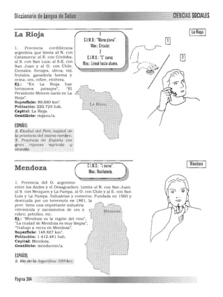 Ila Rioja I
La Rioja
l. Provincia cord1llerana 

argentina que limita al N. con 

Catamarca: al E. con Córdoba: 

al S. con San Luis: al S.E. con 

San Juan y al O. con Chile. 

Cereales. forrajes. olivos. vid. 

frutales: ganadería bovina y 

ovina: oro, cobre, etcétera. 

Ej.: "En La RiOja hay 

hermosos paisajes". "El 

Presidente Menem nació en La 

Rioja". 

Superficie: 89.680 km' . 

Población: 220.729 hab. 

Capital: La Rioja. 

Gentilicio: riojano/a. 

ESPAÑOL
2.':Ciudr;>d'dJi Péfi:t.cllPuafdé·
@'provmCia deL mismo nontllre.
3. Prq!Jincj<;l. de Es¡jarí~ con
gjc,m 'r(qUéza."· 'agrlco((.¡ . y
Í5í11íe61il. .'. . ', '<.
C.l.M.D.: "Mano plana".
Mov.:Circular.
2
C.l.M.D.: T' curva.
Mov.: lineal haciaafuera.
¡-:.'.
~'Y.~""ñ
Mendoza
scilatorio.
C.l.M.D.: "L curva".
Mendoza Mov.:D
1. Provincia del O. argentino
entre los Andes y el Desaguadero. Limita al N. con San Juan.
al S. con Neuquen y La Pampa. al O. con Chile y al E. con San
Luis y La Pampa. Industrias y comercio. Fundada en 1560 y
~;~~~~~eP~~aui:~:~:~~:~n~us~:l . la /~
vitivinícola. y yacimientos de oro y ~ ; ~SNI,l~~
cobre: petroleo. etc. 'J .' . _
Ej.: "Mendoza es la región del vino". ''';." ."
"La ciudad de Mendoza es muy limpia". r.
~'" .,»
"Trabajo a veces en Mendoza". .'
Superficie: 148.827 km'. l.'y ,
Población : 1.412.481 hab. ,
Capital: Mendoza. ",,~m.
Gentilicio: mendocino/a. tlO<
ESPAÑOL
l',
Página 384
 