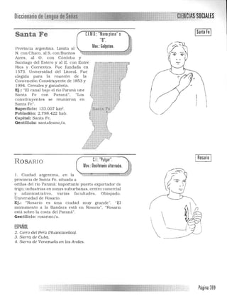 DiccionariodeumHjlíl ·CIAlES
IoIHJIlU
ISanta Fe IC.l.M.D.:"Mano plana"oSanta Fe
"8".
Moy.: Golpeteo.Provincia argentin a. Limita al
N. con Chaco, al S. con Buenos '1,'t:::ITrt;';;;;¡;j·;:¡·:J.:iü¡¡z~'fV
Aires , al O. con Córdoba y
Santiago del Estero y al E. con Entre
Rios y Con;entes. Fue fundada en
1573. Universidad del Litoral. Fue
elegida para la reumon de la
Convención Constituyente de 1853 y
1994. Cereales y ganadería.
Ej ,: "El canal bajo el rio Paraná une
Santa Fe con Paraná". "Los
constituyentes se reunieron en
Santa Fe".
Superficie: 133.007 km'.
Población: 2.798.422 hab.
Capital: Santa Fe.
Gentilicio: santafesino/a.
/ ,
L/
CJ: "Pulgar".ROSARIO
Moy.: Oscilatorio alternado.
1. Ciudad a rgentina, en la &4 f z: , T ?-.W;&.:&.~ « :t: ~~ 

provincia de Santa Fe, situada a 

orillas del río Paraná; importante puerto exportador de 

tngo; industnas en zonas suburbanas, centro comercial 

y administrativo. varias fa cultades. Obispado. 

Universidad de Rosario. 

Ej.: "Rosario es una ciudad muy grande·'. "El 

monumento a la Bandera está en Rosario" , "Rosario 

está sobre la costa del Para ná". 

Gen tilicio: rosarino/a. 

ESPAÑOL
2. Cerro deLperú (Huancavelica).
3. Sierra de Cuba.
I Rosario I
4. Sierra de Venezuela en los Andes.
Página 389
 