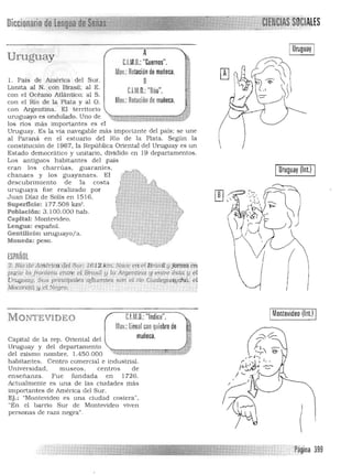 Diccinnarin pe,t¡eñYli!]~~~1 
 SOCIALES
Uruguay
l. Pais de América del Sur,
Limita al N, con Brasil; al E,
con el Océano Atlántico; al S,
con el Río de la Plata y al O,
con Argentina, El territorio
uruguayo es ondulado, Uno de
A 

C.l.M,D,: "Cuernos",

Mov,: Rotaciónde muñeca, 

B 

CUto, "Dúo". 

MOl,: Rotación de muñeca,

":t:[ü::::::;¡¡H¡;¡~G-iiil:¡:;;~"
los n os más impoJiantes es el
Uruguay, Es la vía navegable más importante del país; se une
al Paraná en el estuario del Río de la Plata, Según la
constitución de 1967. la República Oriental del Urugu ay es un j 

Estado democrático y unitario, dividido en 19 departamentos,
Los antiguos habitantes del país
eran los charrúas, guaraníes.
chanaes y los guayanaes. El
descubrimiento de la costa
uruguaya fue realizado por
Juan Díaz de Salís en 1516,
Superficie: 177,508 km' ,
Población: 3.100,000 hab,
Capital: Montevideo,
Lengua: español.
Gentilicio: uruguayo/a,
Moneda: peso,
ESPAÑOL
2. Ría'deAmértCil Ml 8tú'; 1,6 L2 ,kmNri.¿e eri'éf Brásíf y J<ictt!tt ~
pc¡rre lafrartlero. erúf; el Brasil y la Argenttna lJ'enlr€ ésta. !I el
!)rngualj, Sus p.incipales ,'ttluent.es srtrl. el no Gúa1egtiaychú. e(
Mocore.f4 y,el Negro. . j
IUruguay (1nI.) I
IMontevideo (lnl.) IC.l.M,O,: "Indice",M ONTEVIDEO
MOl.:linealcon quiebre de
muñeca,Capital de la rep. Oriental del
Uruguay y del departamento
del m ísmo nombre, 1.450,000
habitantes, Centro comercial e industIial.
Univers idad , museos. centros de
enseñanza, Fue fundada en 1726,
Actualmente es una de las ciudades más
impOliantes de América del Sur.
Ej. : "Montevideo es una ciudad costera",
"En el barrio Sur de Montevideo viven
personas de raza n egra",
Payina 399

 