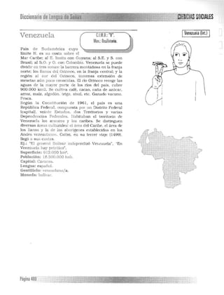 Diccionario ~'el.,!~~[g~l!~[J=J1i 

Venezuela C.I.M.D.:"V",
Mov.:Oscilatorio.
País de Sudamérica cuyo
limite N. es su costa sobre el
Mar Caribe: al K limita con Guyana: al S.E. y S. con
Brasil: al S.O. y O. con Colombia Venezuela se puede
dividir en tres zonas: la barrera montañosa en la tranja
norte: los llanos del Ol1noco. en la franja central: y la
región al sur del ' Ol1noco. Inmensa extensión de
mesetas aún pcc conocld s. El río Orinoco recoge las
aguas de la mayor parte de los lios del país. cubre
900.000 km2 . Se cul 'va café. cacao. caña de azúcar. 

arroz. maíz. algodón. trigo. sisal. etc. Ganado vacuno. 

Pesca. 

Según la Constitu ción de 196 1, el país es una 

República Federal. compuesta por un Distrito Federal 

(capital). vein te Estados. dos Territorios y varias 

Dependencia Federales. Habitaban el territorio de 

Venezuela los araucos y los caribes. Se diStinguen 

diversas áreas culturales: el área del Caribe. el área de 

los llanos y la de los aborígenes es tablecidos en los 

An des venez lanas. Colón . en s u tercer viaje (1499). 

llegó a sus casi 

Ej.: "El general Bolivar lndepen dizó Ver,ezuela". "En 

Venezuela bay petróleo". 

Superficie: 912.050 km' . 

Población: 18.500.000 bab. 

Capital: Caracas. 

LeDgua: espal1ol. 

GeDtll1cio: venezolano/a . 

MODeda: bolívar. 

IVenezuela(lnl.) I 

!,,
( ~
V· I
Página 400
 