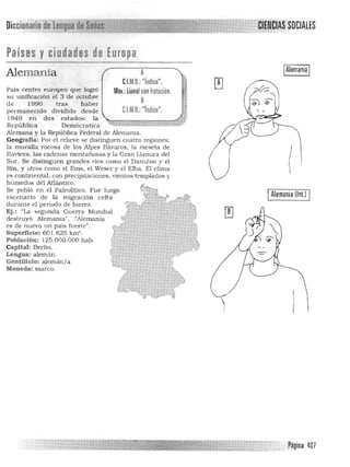 Diccionáriooelengua ~e S8iÍ¡I~ITITili~",,~vv_ ,
Países yciudades de Europa
-_...~-
Alemania A
CUto.: "indice".
País centro europeo que logró Mov.:lineal confrotación.
su unificación el 3 de octubre
8de 1990 tras h aber
permanecido dividido desde C.l.M.D.:"indice".
1949 en dos estados: la 

República Demócratica ~¡:'''''''"'1,¡:::::;:;:=~ 

Alemana y la República Federal de Alemania. 

Geografia: Por el relieve se distinguen cuatro regiones: 

la muralla rocosa de los Alpes Bávaros. la meseta de 

Baviera. las cadenas montañosas y la Gran Lla nura del 

Sur. Se distinguen grandes rios como el Danubio y el 

Rin. y otros como el Ems. el Weser y el Elba. El clima 

es continental. con precipitaciones. vientos templa.dos y 

húmedos dél·Atlántico. 

Se pobló en el Paleolítico. Fue luego ~ 

escenario de la migración celta .~ '-'

durante el periodo de hierro. '.,<::ñJlF" 

Ej. : "La segunda Guerra Mundial J 

destruyó Alemania". "Alemania ). 

es de nuevo un país fuerte". 0", 

Superficie: 601.625 km'. 1 

Población: 125.000.000 hab. 
 hCapital: Berlín. 

Lengua: alemán. e 
Gentilicio: alemán /a ~ 

Moneda: marco. 1. ' 

~~'c
IAlemania I
I 

I Alemania (lnt.) I
Payina ~07
 