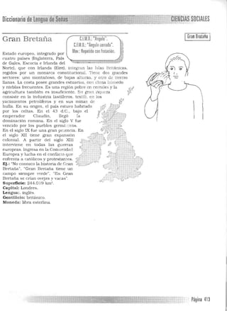 C.l.M.D.:"Anoulo".
C.f.M.O.:"Angulo cerrado".
MDv.: Repetido con frotación.
""""" .. ,~ A' "ó L
inte ran las Islas Británicas.
constitucional. Tiene dos grandes
de bajas allLlras . y otro de tierras
llanas. La costa posee grandes estuarios. con clima húmedo
y nieblas frecuentes. Es una región pobre en cereales y la
S gran liqueza
(astilleros. textil). en los
sus minas de
En su oligen. el país estuvo habitado
bajo el
la
En el siglo V fue
XIll
Gran
IGranBretaña I
Diccionprin de
Gran Bretaña
Estado europeo, integrado por
cuatro países (Inglaterra. País
de Gales, Escocia e Irlanda del
Norte), que con Irlanda (Eire),
regidos por un monarca
sectores: uno montañoso,
agricultura también es insuficiente.
consiste en la industria
yacimientos petrolíferos y en
hulla.
por los celtas. En el 43 d.C.,
emperador Claudia, llegó
dominación romana.
vencido por los pueblos germ<'cc':cos.
En el s iglo IX fue una gran po:encia. En
el siglo XII tiene gran expansión
colonial. A pa rtir del Siglo
intenriene en todas las guerras
europeas. Ingresa en la Comunidad
Europea y lucha en el conflicto que
enfrenta a católicos y protestantes.
Ej.: "No conozco la histOJia de Gra n
Bretaña", "Gran Bret.aña tiene uD.
campo siempre verde", "En
Bretaña se crían ovejas y vacas".
Superficie: 244.0 ¡ 9 km' .
Capital: Londres.
Lengua:. inglés.
Gentilicio: británico.
Moneda: libra esterlina .
Página 413

 