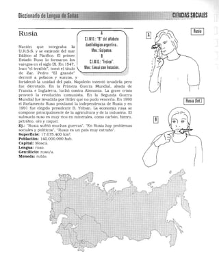 ARusia
C.l.M.n.: "R" del alfabeto
dactilológico argentino..Nación que integraba la
Mov.: Golpeteo.U.R.S.S. y se extiende del mar
Báltico al Pácifico. El primer B
Estado Ruso lo formaron los
C.l.M.n.: "índice".
varegos en el siglo IX. En 1547,
Ivan "el terrible", tomó el título Mov.: Lineal con frotación.
de Zar. Pedro "El grande"
derrotó a polacos y suecos, y
fortaleció la unidad del país. Napoleón intentó invadirla pero
fue derrotado. En la Primera Guerra Mundial, aliada de
Francia e Inglaterra, luchó contra Alemania. La grave crisis
provocó la revolución comunista. En la Segunda Guerra
Mundial fue invadida por Hitler que no pudo vencerla. En 1990
el Parlamento Ruso proclamó la independencia de Rusia y en
1991 fue elegido presidente B. Yeltsin. La econonúa rusa se
compone principalmente de la agricultura y de la industria. El
subsuelo ruso es muy n co en nlinerales. conlO carbón, hierro,
petróleo. oro y niquel. 

Ej.: "Rusia sufrió much as guerras", "En Rusia hay problemas 

sociales y políticos", "Rusia es un país muy extraño". 

Superficie: 17.075.400 km'. 

Población: 140.000.000 hab. 

Capital: Moscú. 

Lengua: ruso. 

Gentilicio: ruso/a. 

Moneda: rublo. 

IRusia (lnt.) I
 