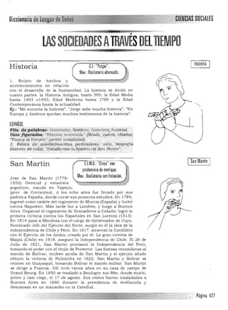 Dícci .SOCIALES
'~M" ,,~"' . ,,,,.... W .uni . .tU)" j@ y. ',.,.... "
lAS SOCIEDADESATRAVÉS DELTIEMPO

I historia
Historia CL "Pulgar".
Mov.: Oscilatorio alternado.
I . Relato de h ech os y ""'ilt1w4C;,C;-;;:;¡:;;;;;;¡;¡;¡:;¡;¡m;(¡
acontecimientos en relación
con el desarrollo de la humanidad, La historia se divide en
cuatro partes: la Historia Antigua, hasta 395; la Edad Media
hasta 1453 01492; Edad Moderna hasta 1789 y la Edad
Contemporánea hasta la actualidad.
Ej.: uMe encanta la historia", "Jorge sabe mucha historia)', <lEn
Europa y América quedan muchos testimonios de la historia".
ESPAÑOL
i ,@'.' ,q~~;@:Z;~~;··Ñstiíriadcir.¡fi!itprioo, historieta;~tdrial/
V~¡;$ 'tt!iri?iiil!?$! "HíStoria inv;;ntaqq.' (fób(J.¡a;,9'.entQ,:dhi~1it~))
"Pas9,,:qlC¡lUst9ria~ (peTaió ~~pJidad). ,.' .'.' , .' ....... """,' ..,,,:
2., R<¡faté! 4e aéoii.t~p'nie.'}to$ pai¡tíwrqfI?;9 ' ¡;idq, ib?grdJiIl
(historia afJ vidaj: ·Esiudamosla~hj.#olia dé~tm 'f;'1?rtin." :
San MartínCJM.O.: "Cinco" conSan Martín
predominio de meñique.
Mov.: Oscilatorio con frotación,Jose de San Martin (1778­
1850) General y estadista
argentino, nacido en Yapeyú,
(prov. de Corrientes). A los ocho años fue llevado por sus
padres a España, donde cursó sus primeros estudios, En 1789,
ingresó como cadete del regimiento de Murcia (España) y luchó
contra Napoleón. Más tarde fue a Londres, y luego a Buenos
Aires, Organizó el regimiento de Granaderos a Caballo; logró la
primera victoria contra los Españoles en San Lorenzo (1813).
En 1814 pasó a Mendoza con el cargo de Gobernador de Cuyo,
Nombrado Jefe del Ejercito del Norte, surgió en él la idea de la
independencia de Chile y Perú. En 1817, atravesó la Cordillera
con el Ejército de los Andes, creado por él. La gran victoria de
Maipú (Chile) en 191 8, aseguró la Independencia de Chile. El 28 de
Julio de 1821, San Martin proclamó la Independencia del Perú,
tomando el poder con el titulo de Protector. Las fuerzas venezolanas al
mando de Bolívar, reciben ayuda de San Martín y el ejército aliado
obtuvo la victoria de Pichincha en 1822. San Martín y Bolivar se
reúnen en Guayaquil, tomando Bolívar el mando militar. San Martín
se dirige a Francia. Allí vivió varios años en su casa de campo de
Grand Bourg. En 1850 se trasladó a Boulogne sur-Mer, donde murió,
pobre y casi ciego, el 17 de agosto, Sus restos fueron trasladados a
Buenos Aires en 1880 durante la presidencia de Avellaneda y
descansan en un mausoleo en la Catedral.
/ 

Página 427
 