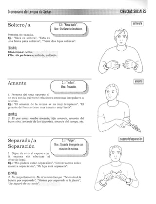 ... ,CiENCIAS SOCIALESDicci
I soltero/a I
Soltero/a
Mov.: Oscilatorio simultáneo.
CJ: "Pinza,óvalo".
Persona no casada.
Ej.: "Sara es soltera'), "Esta es
una fiesta para solteros") "Tiene dos hijas solteras".
ESPAÑOL
Sinónimos:· célibe; 

FHa. de palabras: soLteria, solterón, 

Amante
"'1l. Persona del sexo opuesto al
CJ "Indice".
Mov.: Frotación.
de otra con la que tiene relaciones amorosas irregulares u 

ocultas. 

Ej.: "El amante de la vecina se va muy temprano", "El 

gerente del banco tiene una amante muy linda". 

ESPAÑOL
2. El que ama: madre a.:mante,híjo amante) amante del
buen vino, amante de los-deportes, amante del campo) .e~c.
I separado/separación ICJ: "Pulgar".Separado/a
Mov,: Opuesto divergente con
Separación rotación de muñeca.
1. Dejar de vivir el esposo con ,.
la esposa SIn efectuar el '~~~~~~~;,~~~ 

divorcio legal. 

Ej.: "Mis padres están separados", "Conversrunos sobre 

nuestra separación", "Mi hija está separada". 

ESPAÑOL
2. No conjuntamente. No almismo tiempo. «Le enviaré la
boleta por separado", "Vamos por separado a la fiesta",
((Se separó de su socioJJ
,
 