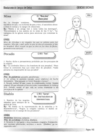 DieeionariD
tds[ijiij¡i1itff~
Misa C.I.:"Mano plana".
(Manos juntas)
En la liturgia cristiana, 

sacrificio en que, con la forma de pan y vino, el sacerdote ofrece 

a Dios el cuerpo y la sangre de Jesucristo. 

Ej.: "Marta y su amiga van a misa todos los domingos", 

"Encontramos a tus padres en la misa de las 9 hs.", "La 

campana de la iglesia suena para anunciar que comienza la 

misa",
ESPAÑOL
MISa de .difunio$' o de réqu{em: ':¡;" qtiése celebro PÚL ) 0$
muertos. Misa f;le, °¡:le~ gallo: la que se dice.,al oomellzar el <lía,
de Nau;idárL Misa mayor: !aique se dice en los días de fiesta.,
gen.eTa.l~nt,,!,cwliada; .
C.l.M.D.: "~uño" •Pecado
~~'~~"~~ütn"~"ü«~,~ü"ñ[g~1 

1. Hecho, dicho o pensamiento prohibido por los preceptos de
la religión.
Ej.: "La confesión libera a los hombres de sus pecados", "Para
tomar la comunión hay que estar libre de pecados", "Cada
persona es responsable de sus pecados".
ESPAÑOL
.FHa. chpa.!pbras: P,ecqdo~, pijcdmiri(;¡$,p
2. S eutilizC{la'j>alabrÍJp"CculdC,?,mo
. ."..
stnórüm;o .de ' h,echb
lamentqble: «9uéj)iZ~(iciP, iw haJ:ierllfiga,do' a'tiempq'. . .. .
3. Pécarcl9 r¡'(ortá.:l.:~l;:Cq&~ cau.sa {(l' COiifleriliéión" etem ií. ' Péca(fo
origindl:. Elguéáicdnzai:i,¡.herilbre)dm.óde~¿~ryil¡~¡¡t~'d.é Adá[iy
Eva. Peéádo· venldl; ér' qiie silla 'se ' opone le'iJeittérite" dios
precept9$,<ili la.lgi<ii,zd.": ·,l. ,"'C:)'; .' ,
Ipecado I
C.l.M.D.:"Cuernos".
Mov.: Lineal hacia aluera con
detenimiento brusco.
Diablo
l. Nombre de los á nge les
alejados para siempre de la
gracia de Dios. ~ _.u~':r'¡';H·t
Ej.: "El diablo es la representación de la soberbia y la
desobediencia", "Según la religión católica el diablo se
relaciona con el castigo de los pecadores".
ESPANOL
ISinónin;to: d~.rh.or:tip:i -' ~·q:,tqrió;á.
Fila. de palabras: diabóliCQ; dia6Ír,ra.
2, Persrma de m.al.genio o mUY-Jravies¿"oiJiq¡li"!tai!nterjecd ón
que expresa. admiración,,"Sorpresa ," O "susto. ~íDidblosJf yo no
esperaba esto·, . . .
Página 449
 