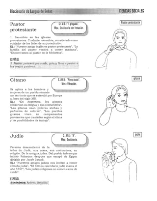 Diccionario
Pastor
protestante
nM.D.: "l.plegada".
Mov.: Oscilatorio con lrotación.
l. Sacerdote en las iglesias
protestantes. Cualquier sacerdote, considerado como
cuidador de los fieles de su jurisdicción.
Ej.: "Nuestro amigo inglés es pastor protestante)), '~ La
familia del pastor vendrá a comer mañana")
"Encontramos al pastor en la biblioteca".
I Pastor protestante I
ESPAÑOL
2.i'd,.${ór: p.er$ób4'quécu.iqa, gúlq,'Y lt!31Ja a pastar d'
i~ 'a:úejas y cabras. ' ~/.. . '
[HU. "Pinza·óvalo". ,Gitano
Mov.: Vibración. 1
Se aplica a los hombres y
~·:Wfj.~W;;-'W'Hm·~~",mujeres de un pueblo nómade
sin territorio que se extendió por Europa
a fines del siglo XlII. 

Ej.: "En Argentina, los gitan os 

conservan su lengua y sus costumbres",
"Las gitanas usan polleras anchas y
pañuelos d e co lores" , "Los pueblos
gitanos viven en campamentos
provisorios que trasladan según el clima
y las posibilidades de trabajo".
Judío
Persona descendiente de la
nM.O.: "B".
Mov.:Oscilatorio.
tribu de Judá, sus cosas, sus costumbres, su
religión . De la antigua judea. Del pueblo hebreo que
habitó Palestina después que escapó de Egipto
dirigido por Jacob (Israel) .
Ej.: "Nuestros amigos judios nos invitan a comer
comida j udía", "El tiempo calendario judío marca el
año 5757", "Los judíos religiosos no comen carne de
cerdo",
ESPAÑOL
Sinónt-mós;.heb.;-I!/', fl'¡-ae1itd?l, ," .-,,",,,';', <.: , ';,, " ,," . ', .. <::" "
 