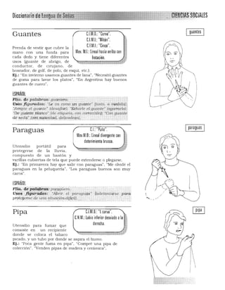 guantesUM.O.: "Curva".Guantes
PI MI "M' " "c.. ..: Iton.
C.f.MJ: "Cinco".Prenda de vestir que cubre la
mano con una funda para Mov. M.I.: lineal hacia arriba con
cada dedo y tiene diferentes (rotación.
usos (guante de abligo, de
conductor. de cirujano, de
boxeador. de golf. de polo, de esquí. ele.).
Ej,: "En invierno usamos guantes de lana", "Necesitó guantes
de goma para lavar los platos", "En Argentina hay buenos
guantes de cuero".
ESPAÑOl
Fi~fi ~e palqbras: g.uante"'l. 

Usos figurados: "Le va como Un guante" (justo. a me:dida):¡ 

:Arroja~ el guante" Idesajlar); "Echar/e.etguante" (agCU1'urlo);:
"Deguante.blartoo' ·(de etiqueta,. <;Gn corteceiónl; "Con guante
ries~d4':Igon'á~(1v.idM; .qelicader;a), . .
paraguasLJ: "Puño",Paraguas
"O'.M.O., 1;,,,' di,,,,,,,,00' •~.'.'~
detenimiento brusco. ,,1Utensilio portátil para
protegerse de la lluvia.
compuesto de un bastón y
varillas cubiertas de tela que puede extenderse o plegarse.
Ej.: "En primavera hay que salir con paraguas". "Me olvidé el
paraguas en la peluqueria", "Los paraguas buenos son muy
caros".
ESPAÑOL
11:11a, 1Í~~¡:'¡'.!~!i~: pC!!;ggQero, ." 

rJso~. figl{ti.#I.g~: : "Abrir.; el paragi<(f$" 'lade/antdes€! ;para  

Prolegersede una ~lifl6n,d!lkI(),..cc. 

"'.
Pipa C.l.M.O.: "l curva". "
C.N.M.: labio inferior desviado ala ji.
derecha.Utensilio para fumar que
consiste en un recipiente
donde se coloca el tabaco
picado. y un tubo por donde se aspira el humo.
Ej.: "Poca gente fuma en pipa". "Compré una pipa de
colección" . "Venden pipas de madera y cerámica".
 1
I
. 
:"""""""""'1>,........,,. ,,- ' .,,',;>-,-,,­
L '<1;"': :.;-"-:l,.;:;·;:·:·-·;·-·--·­
 