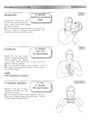 Diccionarill de ken9ua ~e. . LES
Ibufanda IC.I.: "Mano plana".Bufanda
Mov MO.' C~~~eccoan rotación deJ
Prenda que consiste en una
tira de tela, por lo común de :>j ' ;'~«=: ''''-' h,Ü¡rt p - i ,~
lana o seda, y sirve para abIigar
el cuello y la boca,
Ej,: "La bufanda protege del viento en la cara y en
la boca", "Vamos a comprar tres bufandas", "Mi
novia me tejió una bufanda de lana",
C,I,:"Pinla'Óvalo",Corbata
CEM.I.: "Pico", 

Mov,: Opuesto divergente.

Banda de tela que como
adorno se pone alrededor del .~ ~""'4 ~,:(~..:;%·~~
cuello atándola por delante
con un lazo; particulannente, la que usan los
hombres sobre la camisa.
Ej.: "Los hombres todavía usan corbata", "A la
gente joven no les gusta la corbata", "Una corbata
es un lindo regalo".
ESPAÑOL
Flia: de.prilabt:as: corbat r& '
,r,.~ , ....". , __" _. ~ .. >
Corbata moñito C.I.: "Tres".
CE: "Dúo·pulgar",
Mov,: Opuesto divergente,Banda de tela que se pone
alrededor del cuello y se ata
en forma de moño.
Ej.: "La corba ta moñito es muy elegante". "El novio
tenía una corbata moñito de satén gris". "Carlos
Gardel usaba corbata moñito".
Icorbata I
Icorbata moñito I
 