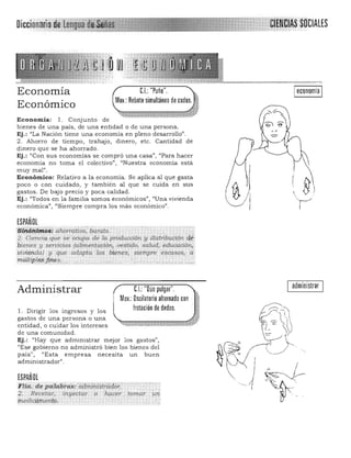 Economía
Económico
Ieconomia I
Economía: 1. Conjunto de 

bienes de una país, de una entidad o de una persona. 

Ej.: "La Nación tiene una economía en pleno desarrollo". 

2 . Ahorro de tiempo, trabajo, dinero, etc. Cantidad de
d inero que se ha ahorrado.
Ej.: ¡'Con su s economías se compró una casa"', '¡Para hacer
economia no toma el colectivo", "Nuestra economía está
muy mal".
Económico: Relativo a la economía. Se aplica al que gasta
( 0 

~ )
"
poco o con cuidado, y también al que se cuida en sus 

gastos. De bajo precio y poca calidad. 

Ej.: "Todos en la familia somos económicos", "Una vivienda 

económica", "Siempre compra los más económico". 

ESPAÑOL

$if!.iíhlmQ$: alwrrQ.t.i.riO;'barqJo,' ; ..

:;2, Cienciqque se' owpa de la produ.cciÓlt y distribt,ttign ·cIé· 

pl'enes y servicios (au'mentación"uesticlo, salud,. educacióJl;
vivienda) y q1,le aqapÚ¡ los bi~nes, siempre e.<¡casas,. 'i;¡
;múltipl.ey~~*; .•;. ..•J, ...c... ...... . . .
administrarC.I.:"Dúo pulgar".

Mov.: DSGilatorio alternado con

Irotación de dedos. 

Administrar
l. Dirigir los ingresos y los
gastos de una persona o una
entidad, o cuidar los intereses
de una comunidad.
Ej.: "Hay que admin istrar mejor los gastos",
"Ese gobierno no administró bien los bienes del
país", "Esta empresa necesita un buen
administrador".
ESPAÑOL

Flt(l. !fe piía.6hiS:'CiaiíilrnStraiW¡::. 

2. Recetat, i.n.yectar <> ;~Cer .lOmar,
inedi¡;qm.~n(().
 