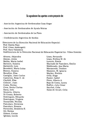 Se agradecen los aportes aeste proyecto de:
- AsociaCión Argentina de Sordomudas Casa Hogar
- Asociación de Sordomudos de Ayuda Mutua
- Asociación de Sordomudos de La Plata
- Confederación Argentina de Sordos
Directores de La Dirección Nacional de Educación Especial:
Prof. Estela Páez
Prof. César Ambrogetti
Prof. Sara Valassina
SubDirectora de la Dirección Nacional de Educación Especial Lic. Vilma Domizio
Alvarez, Alejandra
Alonso, Jesús
Baliña, María Isabel
Barreiro, Susana
Battistelli, Luis
Benedetti, Maria Luisa
Bianco, Susana
Bonafine, Eisa
Castiglia, Juan Carlos
Castorino, Rosa O. de
Clarfeld, Eisa
Colinier, Juan
Costa, Norma
Cova, Sonia Clarisa
Dana, Inés
Deuteris, Alberto
Di Crosta, Roberto
Dominguez, Eduardo
Domínguez, Virginia
Duczynski, Nicolás
Famularo, Herminia
Famularo, Rosana
Ferrandis, Desiderio E.
Gil, Norma
Gómez, Corina
Iglesias, LuciIa
Lisas, Fernando
Lisas, EveIina M. de
Lorente, Estela
Machado de FamuIaro, Emilia
Maldonado, Ana Maria
Manzanedo, Teodoro
Massone, M. Ignacia
Maylan, Evelina
Ortiz, Hugo
Pastor, Isabel
Pérez, Alberto A.
Rojo de Costa, Laura
Ruffini, Julio César
Sacchet, Celia
Salas de Arcuri, Celia
 