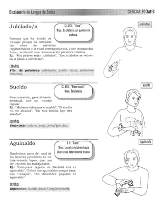 Oicciollarlodéliogua"
Ijubilado/a IC1M,O,; "llave",Jubiladoja
Mov,; Oscilatorio con quiebre de
--¡'la
~lmuñeca,
Persona que ha dejado de
trabajar porque ha cumplido
los años de servicios
reglamentarios y la edad correspondiente, o por incapacidad
física, recibiendo una remuneración periódica vitalicia.
Ej.: "Mis padres están jubilados", "Los jubilados se reunen
en la plaza a conversar".
ESPAÑOL
tti,:,- ~. pl#l!:.ik~s: jubilación, jubítCii' (ado), fobiliiionq
Isiste1l1a). ,
sueldo
Sueldo C1M,O,; "Pinza·óvalo",
Mov,; Oscilatorio,
Remuneración, generalmente
mensual , por un trabajo
regular.
Ej.: "Mañana cobramos el sueldo", "El su eldo
no me a lcanza", "En esta familia hay tres
sueldos".
ESPAÑOL
:~!~¡¡~ttrié!s: saiario, paga:}oTtW:lypordCaj.~ . ' •• ..' ....., .. ",.... ..... , ....,,~~... • .··~··r·~· " ", • y". "'.'d" • .". _ ....
Iaguinaldo ICL "Garra",Aguinaldo
Mov,: ~nea l simultáneo hacia
afuera con detenimiento brusco,Duodécima parte del total de
los haberes percibidos en un
determinado lapso, que, por
ley, reciben los trabajadores,
Ej.: "Compraré regalos de Navidad con el
aguinaldo", "Cobró dos aguinaldos porque tiene
dos trabajos", "En diciembre pagaron el
aguinaldo",
ESPAÑOL
'.SÚ;¡~nitnos: &telqo Amlal CoT7ll!lementanó;,
 