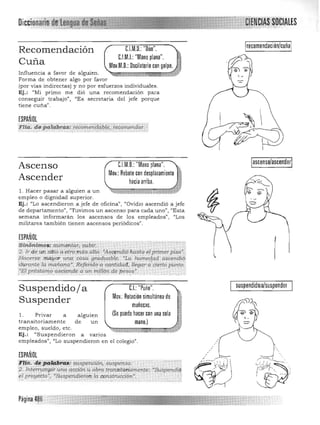 recomendación/cuóaC.l.M,D,: "Olio",,Recomendación
C.l.M.I.: "Mano plana",
Cuña Mov,M,D,: Oscilatorio con golpe,
Influencia a favor de alguien, 

Forma de obtener algo por favor 

(por vías indirectas) y no por esfuerzos individuales, 

Ej.: "Mi primo me dió una recomendación para 

conseguir trabajo", "Es secretaria del jefe porque 

tiene cuña". 

ESPAÑOL
FU;'. de'palabras: re;;,m.e;idqb¡é;'tét(¡~rtciO.;',,;
t ~ _....______.. ..._,_,.,'." -v ··· _., ,..}' ;).Ai~ •.•·_..~:....._..........,.,~" """.,.,., .,- •.-.-",_.,_.___.__,', _~ .." ...-....,' .,.,.,•• 

C.l.M,D,:"Mano plana",
~¡;¡¡¡¡Ul¡;¡~q;¡;a¡:;;;:;;¡;¡;:¡¡¡~
ascenso/ascender
Ascenso
Ascender
l . Hacer pasar a a1guien a un
empleo o dignidad superior,
Ej.: "Lo ascendieron a jefe de oficina", "Ovidio ascendió a jefe
de departamento", "Tuvimos un ascenso para cada uno", ((Esta
semana infonnarán los ascensos de los empleados", "Los
militares también tienen ascensos periódicos".
ESPAÑOL
'stñ¡¡;"tmos: aumentar, subir. --, , , ','
2. Ir de un sitio a"otro' más alto;,"As<¡jmdiÓ'hastadl.primer piso·j 

'Hacerse mayor una CóSagraduable; "La humegad ,4Scendíq l 

'durante ra mañana~ Reforido'a cantidad;, llegar a cierto punto,] 

,"El préstamo asde'ltde a un mi1ló~ de: pesos', '." , ', 
.:. .. .. " - ~ . ..... . ~ '. ,~, '.
Suspendido/ a 

Suspender
1. Privar a
transitoriamente
empleo, sueldo, etc,
alg
de
uien
un
Ej. : «Suspendieron a varios
empleados", "Lo suspendieron en el colegio" ,
ESPAÑOL
'j'Wi. d~!1B#¡gtJ~ ~pe:1tci6n"suspe:nso:' ,
:i?- lntenump{r U11Ll acción u obra transttondmente: "SW;pe:ndiq,
,el proyécto', 'Suspmctieron la construcción", "
",- -, • - ' Y~' ", •• , .•,,,,.};'.
suspendidola/suspenderC.I.:"Puño",
Mov,:Rotación simultánea de
muñec~s,
(Se puede hacer con una sola
mano,)
 
