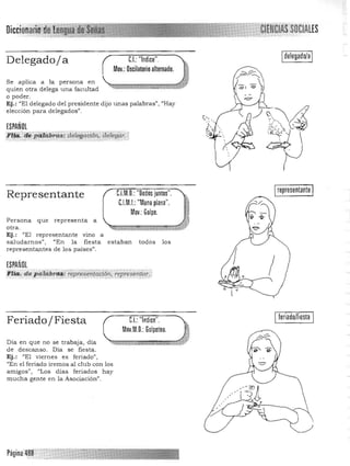 Di'r.r.iofiari
Delegado/a C.I.:"Indice". Idelegado/aI
Mov.: Oscilatorio alternado.
Se aplica a la persona en
quien otra delega una facultad
o poder. 

Ej,: "El delegado del presidente dijo unas palabras", "Hay 

elección para delegados". 

ESPAÑOL
'F~fª. ti¡;P«ftlbnz$; deÍegá<i6h, deieg"r.j"
. .':-'-: _.....,'.:'-: ' ..:......-:- ".,- - ,N..lO
representanteC.I.M.D.:"Dedos junios".Representante
C.l.M.I.: "Mano plana".
Mov.:Golpe.
Persona que representa a
otra.
Ej. : "El representante vino a
saludarnos", /lEn la fiesta estaban todos los
representantes de los países".
ESPAÑOL
,Íia;,de;"aiiib;tiJi:rep;:~~ehfQ?Bj:epE~~~~r:l
feriado/fiesta
Feriado/Fiesta C.I.: "Indice".
Mov.M.D.: Golpeteo.
Día en que no se trabaja, día
de descanso. Día se fiesta.
Ej .: "El viernes es feriado"',
"En el feriado iremos al club con los
amigos", "Los días feriados hay
mucha gente en la Asociación".
 