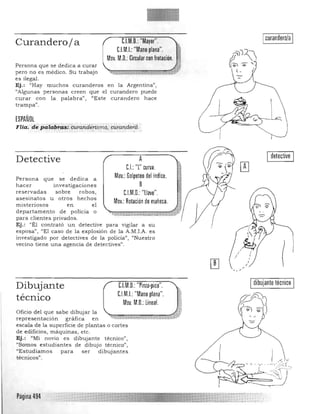 Icurandero/a IC.l.M.o.:"Mayor".Curandero/ a
C.I.M.I.: "Mano plana". !!
Mov. M.O.: Circular con frotación. _.'l
,~
pero no es médico. Su trabajo ~~¡;.¡¡;m¡¡¡;,¡¡¡¡¡¡~j;i
es ilegal.
Ej.: "Hay muchos curanderos en la Argentina",
"Algunas person as creen que el curandero puede
curar con la palabra", "Este curandero hace
Persona que se dedica a curar
trampa" ,
ESPAÑOL
Flia; d~ pata"l:~ici.t~qftderísmQ, d2raT),d~:ni,
Detective A
C.I.: ''[' curva.
Mov.: Golpeteo del índice.Persona que se d edica a
h acer investigaciones B
reservadas sobre robos, C.I.M.o.:"llave".
asesinatos u otros hechos
Mov.: Rotación de muñeca.misteriosos en el
departamento de policia o
para clientes privados.
Ej.: e'Él contrató un detective para vigilar a su
esposa", "El caso de la exp losión de la A.M.LA. es
investigado por detectives de la policía", "Nuestro
vecino tie ne una agencia de detectives".
C.I.M.o.: "Pinza-pico".
C.l.M.I.: "Mano plana".
Dibujante
técnico Mov. M.O.: lineal.
Oficio del que sabe dibujar la 

representación gráfica en 

escala de la superficie de plantas o cortes 

de edificios, máquinas, etc. 

Ej.: "Mi novio es dibujante técnico", 

"Somos estudia ntes de dibujo técnico", 

"E s tudiamos para ser dibuja ntes 

tecnicos", 

I detective I 

Idibujante técnico I
<. J
¡:;l
Página 494

 