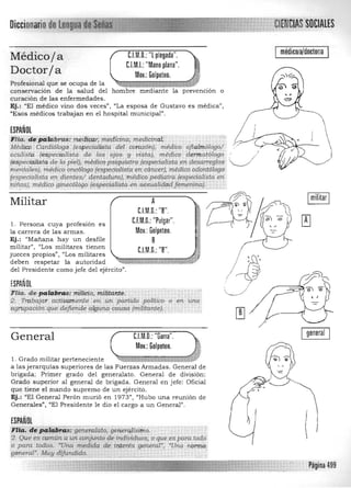 Diccionario CIALES
médicO/a/doctoT/aC.l.M.O.: '"[ plegada".Médicoja
C.I.M.I.: "Mano plana".
Doctorja Mov.: Golpeteo.
Profesional que se ocupa de la . . . " 

conservación de la salud del hombre mediante la prevención o 

curación de las enfermedades. 

Ej.: "El médico vino dos veces", "La esposa de Gustavo es médicau
, 

"Esos médicos trabajan en el hospital municipal". 

,/
ESPAÑOL
íciia. d'f¡ipa.tábrr.ta: m~dlw; :me,Udna; medidnaL 

M~dicc Card/ólago . (especii:tlista del corrí.u",), médico oftatmólogo/ r? 

'Oculista (especialista. de los ' ojos y vista), 'r'édico 'dermatólogo .' 

(espeeialistá de la piel), médico.pstqu.iatra (especialista en desa7TEgl{)$' ."---../ 

ment(l./~s), médico onc6fogo (espeeialista en cáncer), médico odonlalego: 

{espeeialista en dietUes/ d~aduta},"médioo pediátrd (especialista en 

,~i;tosl, m.é.díc.o g,necólo10 {e~.f:>"cia'fs'!a en.s,exupliddd,femenína} 

AMilitar
C.I.M.O.: "8".
C.F.M.O.: "Pulgar".1. Persona cuya profesión es
la carrera de las armas. Mov.: Golpeteo.
Ej.: "Mañana hay un desfile 8
militar". IILos militares tienen
C.l.M.O.: "8".
jueces propios", "Los militares
deben respetar la autoridad
del Presidente como jefe del ejército".
ESPAÑOL
Fila. de-paí&in.aS: tti1ieia,'militante: 

:2. Trabaja;; adiVamente en .JJn partida politico o en 't.i'na 

agrupación que defiende arguna causa (militante).
• ... o." • , .
~ 

~f4 ~l:L-­ - 1ij1~)
( e J
general
General C.I.M.O.: "Garra".
Mov.: Golpeteo.
1. Grado militar perteneciente
a las jerarquías superiores de las Fuerzas Armadas. General de
brigada: Primer grado del generalato. General de división:
Grado superior al general de brigada. General en jefe: Oficial
que tiene el mando supremo de un ejército.
Ej.: "El General Perón murió en 1973", "Hubo una reunión de
Generales", "El Presidente le dio el cargo a un General".
ESPAÑOL
(r1ii¡.;'idil.iYl4t1IJJiii: geh.e,-áJr;.to, gen,~ral(~o.
Z. Que es cqm1Ít1.í:t un ocinjunto de individuos, o q¡.te es para tO<:!o
() para tQdQS, "Una 'medida de j~erés gettera.Z·, "Una rwnna
ge neral". Muy difUndido... .-.-. .:---: ----..-.-.-.-:-,.-, -.:.-.- :,"--,-.:;-;
';':1ImI¡mmm1l1 Página 499
 