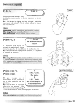 1 policía 1
Policía ( C.l.M.D.: 'T'. ) '1,
40 4&1 i-i MAM ¡ ¡ . %4# idJPersona que pertenece a una
institución cuya misión es la de mantener el orden
público.
Ej.: "En la cancha había muchos policías", "Estamos
esperando a la policía", "En la policía federal se hacen
los documentos".
ESPAÑOL
1 portero/a 1
eJ.: "Pinza·óvalo".Porteroja
Mov.: Rebote simultáneo con
traslación.
l . Persona que vigila la
entrada de algún lugar, abre y
cierra las puertas de los edificios, de los hoteles, etc.
Ej.: "Pueden dejarle el paquete al portero", "Le dejamos
el mensaje al portero".
ESPAÑOL '" -, . " " ''!'"'!'.' . ..,...,...............'r.,....... .-.-.;.

11m. de pa.1D.brcu: par!17J. ptlerta, 'Portería" 

~. Portero eléctn.cQ o (¡.Ji/Om6,tico, Mecanismo el~ctrí~para 

abrid ospoda1es en los·edijic;Ío~ G(e departamélltQs deS{ie· 

·en interior de las viviera:das. ' 

Psicólogo j a
Psicología
El que trabaja en el 

tratamiento de los problemas 

de la vida psíquica de las 

personas. 

Ej.: "Voy a ver a la psicóloga

dos veces por semana", "Hoy 

hay una reunión de psicólogos", 

"Estoy buscando un buen psicólogo para mi m adre".
ESPAÑOL

FIta. de p'ait.1;>iTi$: p~Co¡óg(oo;';;sicij¡ogla, ps(é(jancitísis:, 
;.•.-'--.y. '''..•... _,,'o ::':':.;~; :·-·2 ::::::::::;-:-:·"·--.,·,,, - ..'"
CJM.D.: "Gancho".
Mov.:G;IPeteo.
~
i
TI
C.F.M.D.: "Gancho". ~
Mov.: Articulación repetida del
índice con desplazamiento.
,
1
~;;;¡;:JZmTJ;m;¡;¡:w'ü:~'V
" ~ <';.»"",:t~¡'
psicólogo/a/psicología
 