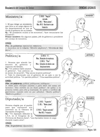 Diccionario'deJii:;;w;¡;.¡,~; &lALES
C1M.D,: "Angulo" Iministro/a IMinistroja
cerrado.
C.I.Ml: "Mano plana". ~l . El que dirige un ministerio, Mov. M,D,:Oscilatorio con
que tiene a su cargo alguno de
frotación.los departamentos en que se 

divide el gobierno de un estado. 

Ej.: "El presidente recibió a los ministros", "Ayer renunciaron los 

ministros". 

Primer ministro: En algunos países, jefe de gobierno o presidente 

del consejo de ministros. 

ESPAÑOL
'Fiia: de pdlabrti.s:,min¡]terial. miÍ1ist¡¡rio. , ,
2. Sacerdote de la i<¡lig/6n. ~MinistriJ anj;¡licartoR
; *Ministrode DiQS
lCi.lra)". . . . . .. , " .. .
l(~~JJ
_w ".... ,. .
político/a
Políticoja C1M.D,:"L", ~
Mov.:Rotación de muñecas. i
1. Persona que atiende los
asuntos de gobierno y
negocios del Estado. ~M~~k~i;~~ : :0S~~~JlOV':~~~~~:¿:~~~~~5CO~Ej.: "Un politico hábil asumió
el gobierno", "Los políticos no
se ponen de acuerdo", "Hay pocas mujeres políticas" ,
2 . Todo lo relacionado con el gobierno de un país o con la
actividad política, "Un partido político", "Una asamblea política".
ESPAÑOL
F(lifífli if4¡j!ibrlMipoUficii;pói1iic¡uer!a,,pó~tllr!l'ero. ,

?' Hcibü PaYa m07jlfjár asuntos o. para /i:iecic las cosas, sin 

-i¡¡olestar. 'Ese hombre es. ún puen '¡:iolftlco". . Se ap/jcq. a .~ 

p~~ona . CQrtés, p~ro frió y rese~a. Se apliCa a Itonibr,es qe, 

pprent~sc<>, cuando este .es ,p.Q,r afiniciad. 'Madre 'políti",,', 

"-Yeimartoi.e?lrtl~:· ' ,. . 

Diputadoja
Persona elegida por el pueblo
para que
intereses en la
Diputados (Congreso).
Ej.: "Un diputado defendió la
L.S.A. en el
durante cuatro años".
ESPAÑOL
FUiz. de p aléibrasrdiputadón..
represente sus
Cámara de
Congreso de la
C.l.M.D.: "V·gancho".
C.l.M.I.:"Mano plana".
2
C.F.M,D.: "Ángulo cerrado",
Mov.M.D,: Frotación.
Provincia de Buenos Aires", "Los diputados tienen el cargo
..Pagina 509
 