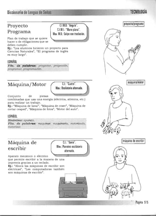 TtGNDlocíA
C.I.M.O: "Angulo".Proyecto
C1M.I.: "Mano plana".
Programa MOl.M.O.:Golpe con traslación.
Plan de trabajo que se quiere
hacer o de obligaciones que se
deben cum plir.
Ej.: "Los alumnos hicieron un proyecto para
Ciencias Naturales", "El programa de inglés
es muy largo'.
ESPAÑOL
1F1~. .de ¡;a!4tJ.~¡ ·p;oyeCr.aT: pTó'yeccí6n,'
programar, proiO:m.~:!?": ..
C.I.:"Cuatro".Máquina/Motor
MOl.: Oscilatorio alternado.
Conjunto de pIezas 

combinadas que usa una energía (eléctrica, atómica, etc.) 

para realizar un trabajo. 

Ej.: "Máquina de lavar)', «Máquina de coser", ('Máquina de 

cortar cespedll
, ·/Mág.uina de fotos" , l/Motor del auto". 

ESPAÑOL
Sinónimo: aparato, 

FIla. de palabras: maquinar. maquinaria. motorizado•. 

motorizar. 

C.I.:"Garra".Máquina de
MOl.: Pianoteo oscilatorio
escribir alternado.
Aparato mecánico o eléctrico .. • •••••
que permite escribir a la manera de una
imprenta gracias a un teclado.
Ej.: "Ahora las máquinas de escribir son
eléctricas", "Las computadoras también
proyecto/programa
Imáquina/motor I
(
.&. ' , '
'. {).
lY
Imáquina de escribir I
son máquinas de escribir".
.Página 515
 