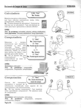 ~ECNDLDGíADiccionari
Calculadora C.l.M.D.: "Cinco".
Máquina mecánica o electrónica 

que h ace cálculos matemáticos: suma, res ta, 

multiplicación, divis ión, etc. 

Ej.: "Usamos siempre la calculadora", "Controlá las 

cuentas con la calculadora") /tLas calcula doras se 

usan para h acer operaciones o cálculos dificiles". 

Mov.: Pianoteo.
ESPAÑOL
Flia. de palabras: éalcr.ila.ble,·calCular.. c6161IP; ihd;dcr.ilablii:.
Usos figurados: "Persona. call::Uládoraf 1mu,yirrter"i;'adaj, ',. :.. . . ,. .'
A
C.I.: "índice".
Mov.: lineal en ángulo.
e.f.:"Cinco".
Mov.: Pianoteo opuesto oscilatorio.
B
Cl· T'
Mov.: Vibración.
C.F.: "Cinco".
computable,
Icomputadora I
c..~'
~ <!!J
l'
Computadora
Máquinas o equIpos
electrónicos que resuelve n
prob lemas a muy alta
velocidad. Tie nen gran
capacidad para guardar datos
(memoria). Poseen un teclado
para escribir los da tos y una
panta lla para poder leerlos.
Ej.: l/En la escuela hay tres
computadoras" , "Las
computadoras se u san en
todas las oficinas".
ESPAÑOL
Sinónimos: ordena.dor.
Flia. de palabras: 

computación, computa.dor; computarizar. 

Computación C.I.:"Indice".
Mov.: Circular simultáneo con
rotación de muñecas.Cíen cía d el tra tamiento
automático y raciona l de la ~>;::::':r'.:r•_"":",~.!'J"m:r;¡::;;;;;;;¡;;j¡;;¡¡¡¡;¡¡tt.#pY
inform ación considerada como soporte de los
conocimientos y las comunicaciones.
Ej.: "Mi hij o estudia computación", "Los maestros
están aprendiendo computación", uNo sabemos n ada
de computación".
ESPAÑOL
Sinónimos: informatización, informática. 

Flia. de pa labras: computador, computar, 

co mputarizar, cÓ'mpUlO.
computación
Pagina 516
 