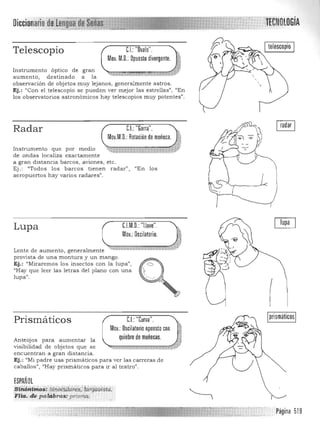 Diccionario' ltreNOLOGíA
Telescopio CJ:"Ovalo".
Mov. M.O.: Opuesto divergente. n,
- lB
Instrumento óptico de gran ,", ..." . ~ -~
au m ento, d estinado a la 

observación de objetos muy lejanos, gener almente astros. 

Ej.: "Con el telescopio se pued en ver mejor las estrellas", "En 

los observatorios astronóm icos hay telescopios m uy potentes". 

Radar CL "Garra". ~
Mov.M.O. Rotación demuñeca. Ip
,VIns trumen to qu e por m ed io • ,7
de on das localiza exactamen te
a gran dista n cia ba rcos, a viones, etc.
Ej. : "Todos los barcos tienen rada r", "En los
aeropuertos hay varios radare s".
C.l.M.O. "Llave".Lupa
Mov.:Oscilatorio.
¡:,::i':¡::; "'JELente de aumento, generalmente~":¡-;¡;;:~~;;¡,::;,=,l':*,, " '7"t:;:¡-;;;:O;vo#rJl::l:4:Í*P"

provista de una m ontura y un m ango . 

Ej.: "Miraremos los insectos con la lupa", o 

"Hay que leer la s letras del plano con una 

lupa". 

ICJ:"Curva".
Mov.: Oscilatorioopuestocon .~
quiebre de muñecas. ~
Prismáticos
Anteojos para aumentar la
visibilidad de objetos que se ~~:::::::c:a.m!llUl'i."tt"fJl
encuentran a gran distan cia.
Ej. : "Mi p adre usa pris m á ticos para ver las carreras de
caballos", "Hay prism á ticos para ir a l teatro".
ESPAÑOL
Si~6Aiiri¡,s:·liiti'p2i.lldi!~~;; ¡di'§a0i$ia,:·
Flm.; de !,a!4:bras~;prisrfl!:t . . ....
Página 519

 