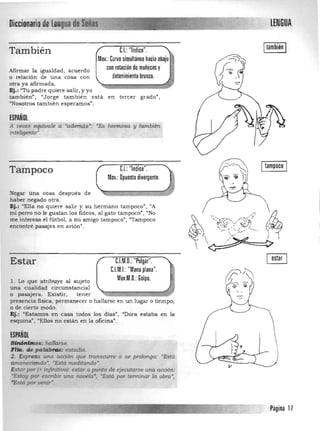 Diccionariode leij~~~==j 

CI..:"1nd·Ice."También
Mov.: Curvo simultáneo hacia abajo
con rotación de muñecas yAfirmar la igualdad, acuerdo
detenimiento brusco.o relación de una cosa con
otra ya afirmada.
Ej.: "Tu padre quiere salir, y yo 

también", "Jorge también está en tercer grado", 

"Nosotros tambien esperamos". 

ESPAÑOL
A veces equivale a ;tÍdemas'; 'Es hermosa y tambié/l
inteligente'.
., . ~ .
Tampoco U: "Indice".
Mov.:Opuesto divergente.
Negar una cosa después de
haber negado otra.
Ej.: "Ella no quiere salir y su hermano tampoco", "A
mi perro nO le gustan los fideos , al gato tampoco", "No
me interesa el fútbol, a mi amigo tampoco", "Tampoco
encontré pasajes en avión".
Estar C.l.M.D.: "Pulgar".
C.I.M.I.: "Mano plana".
Mov.M.D.: Golpe.l. Lo que atribuye al sujeto 

una cualidad circunstancial 

o pasajera. Existir, tener 

presencia fisica, permanecer o hallarse en un lugar o tiempo, 

o de cierto modo. 

Ej.: "Estamos en casa todos los dias", "Dora estaba en la 

esquina", "Ellos no están en la oficina". 

ESPAÑOL
SiftÓnimos: hallarse. 

FHa. de palabras: estadfa. 

2. Expresa una acció/l que transcurre o se ptó/onga: "Está 

amaneciendo·) UEstá. meditando·, 

Estarpor (+ .'tifinitivo): ~r á punto de ejecutarse una acCión: 

"Estoy por escribir una nouela', "Está por terminar la obra', 

"Está por venir'. 

LENGUA
Itambién I
Itampoco I
Página 11
 
