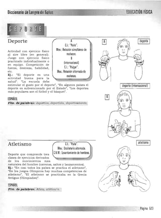 Diccionarl~ Ull¡J;I~J!!
Deporte
Actividad con ejercicio fisico
a l aire libre (en general).
Juego con ejercicio fisico
practicado in dividualmente o
en equipo. Competición de
fuerza, destreza, habilidad ,
etc.
Ej.: "El deporte es una
actividad buena para la
salud". "La escu ela debe
A
C.I.: "Puño". 

Mov.: Rotación simultánea de

muñecas. 

8 

(internacional)

C.I.: "Pulgar". 

Mov.: Rotación alternada de

muñecas.

Ide~orte I
.--"".
estimular el gusto por el deporte", "En algunos países el de~orte (internacional)
deporte es subvencionado por el Estado", "Los deportes
más populares son el fú tbol y el básquet".
ESPAÑOL
Flia. d~;~l(;i¡,,;as:dépdffiVo; dépori¡s¡á: depoftfili:míent(>.
".,,,,:: :,::_:;.~..:,:::~:: :0:::':.:>: .>.,::'....., . _," _.".; ~., .. ':.c:.
I alletismo ICL "Puño".
Mov.: Oscilatorio alternado. ~,
C.N.M.: Levantamiento de hombros. ~f
Atletismo
Deporte que comprende tres
clases de ejercicios derivados
de los movimientos más
naturales del hombre (carreras, saltos y lanzamien tos).
Ej.: "En casi todos los países se practica el a tletismo",
"En los juegos Olímpicos h ay muchas competencias de
atletismo", "El atletismo se practicaba en la Grecia
Antigua (Olimpiadas)".
ESPAÑOL
FIUi. de j)41llbrc"s: Aflid,Ciitli.'ticc/ií.'",~. ~'.: ,....;;;::::;::}:::::::;:~:;:;.:.::;:... - " " . "... .._ . .,'
Página 523
 