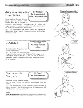 ;'EnU04móNFísICA
juegos olímpicos/olimpiadas
Juegos olímpicos C.I.: "Pinza·óvalo".
Mov.: Curvo con rotación de
Olimpíadas muñecas ydeSPlazamient: J j
En la antigua Grecia, fiesta o
juego que se hacía ca da
cuatro años en la ciudad de
Olimpia. Competición internacional de todos los
deportes que se realiza actualmente cada cuatro años
en un lugar determinado del mu ndo.
Ej.: "Las Olimpíadas de 1992 fueron en Barcelona
(España)", "Los Juegos Oümpicos tienen un logotipo
internacional" .
C.A,O,E.S.C.I. "Pulgar".C.A.D.E.S.
Mov.: Rotación alternada de
muñecas.
Confederación Argen tina de
Deportistas Sordos. ~g»il!fi. ¡¡¡¡:¡¡;¡¡¡¡;¡:;¡z:::¡;¡;;;;;¡¡¡¡¡¡¡;¡ájlV
Ej.: "La C.A.D.E.S . organizó los
Juegos Panamericanos de Sordos" I "Mi amIgo es el
presidente de la C.A.D.E.S.", "La C.A.D.E.S. debería
organizar juegos y campeonatos para los niños sordos
de la escuela".
C.I. "Pulgar". Icompetencia/competir ICompetencia
Mov.: Oscilatorio alternado.
Competir
Oponerse dos o más personas
entre sí para obtener con méritos una misma cosa: un
premiQ.
Ej.: "Los equipos de fútbol compiten para obtener el
primer puesto", "En la competencia de basquetbol del
sábado vimos buenos equipos".
ESPAÑOL
F¡ita: ,Cf,~ Ptf!!k!i~'<0?rf3e,!~~or,f)!I!}I?<}fer¡te, conY'ieilcióh.,
 