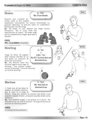 FíSICA
Boxeo CL "Puño".
Mov.: Circular alternado.
enfundadas en
un cuadrilátero
exige much a
C.I.:"Tres".
2
C.F.M.D.:"Tres".
Mov. M.D.: Curvo hacia afuera con
l@
I
I bowling I
Deporte que consiste en
luchar entre si dos hombre
empleando únicamente las m anos
guantes especiales; se practica sobre
limitado por cuerdas (ring).
Ej .: "El boxeo es una deporte que
disciplina", "En el Luna Park hay
espectáculos de boxeo", "El boxeo exige
que los competidores tengan igual peso y
tamaño".
ESPAÑOL
Flia: .~?«Uzí1(fis;· bqxea~g':
Bowling
Juego de bolos. El jugador
debe intentar derribar de un
solo golpe un conjunto de
bolos con una bocha. detenimiento brusco. ~¡
Ej.: "En Buenos Aires hay
~'1""'l"""''1'''''''"''~M'',71.muchos lugares para jugar al .(i..wiaiiá:k-?i'*";¿v1..&id., ;¡jJJ
bowling" , "Los jóvenes juegan
mucho al bowling", IICerca de casa hay
un club de bowling".
Bochas CI..:"Garra." Ibochas I
Mov.: Hacia afuera con
detenimiento brusco.1. Cada una de las bolas de
madera, de tamaño mediano,
que se usan en el juego de
bochas. Juego que consiste en arrimar esas bolas a una
pequeña llamada boliche, arrojando aquellas desde cierta
distancia.
Ej.: "Los hombres juegan a las bochas en la playa", "En
este barrio h ay un club de bochas", "El juego de bochas se
practica en muchos países".
ESPAÑOL
2. Cabez,:¡ de will persona.
Pagina 535
 