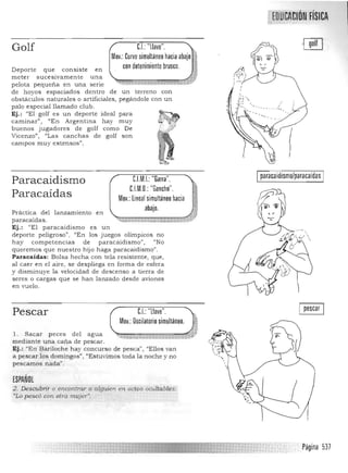 ;JDUffAmóN FíSICA,...,. ,,."'0.'.-,:
Golf C.I.:"llave", " 

Mov,: Curvo simultaneo hacia abajo ) 

con detenimiento brusco, i{

Deporte que consiste en
meter sucesivamen te una
,
'm~H ;iti
JM
, >,W
pelota pequeña en una serie
de hoyos espaciados dentro de un terreno con
obstáculos naturales o artificiales, pegándole con un
palo especial llamado club,
Ej,: "El golf es un deporte ideal para
caminar", "En Argentina hay muy
buenos jugadores de golf como De
Vicenzo", "Las canchas de golf son
campos mu y extensos".
paracaidismo/paracaidasC.l.M.I.: "Garra",Paracaidismo
C.l.M,D,: "Gancho",
Paracaídas Mov,: lineal simultaneo hacia
abajo,
Práctica del lanzamiento en
paracaídas. ",~...i'*'~~"~~"'~~~~";":':":"':
Ej.: "El paracaidis mo es un
deporte peligroso", "En los juegos olímpicos no
hay co mpetencias de paracaidismo", ¡'No
queremos que nuestro hijo haga paracaidismo".
Paracaídas: Bolsa hecha con tela resistente, que,
al caer en el aire, se despliega en forma de esfera
y disminuye la velocidad de descenso a tierra de
seres o cargas que se han lanzado desde aviones
en vuelo.
C.I.:"llave", I pescar IPescar
Mov.: Oscilatorio simultaneo.
"1, Sacar peces del agua ~.r
mediante una caña de pescar.
Ej.: "En Bariloche hay concurso de pesca", "Ellos van
a pescar los domingos", "Es tuvimos toda la noche y no
pescamos nada".
ESPAÑOL
2. Des~brir O enccntrar a alguien en actos ocultables:
"Lo pescó con otre. mujer",
I
, Página 537
 