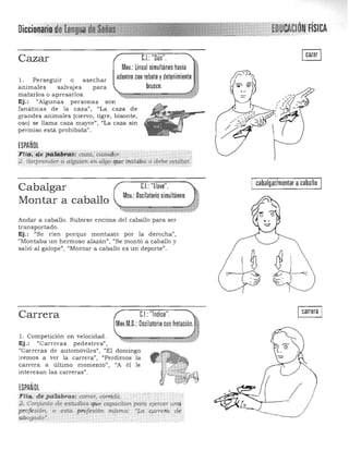 n' . o, duICClOnafll){ e ÓN'FíSICA
C.I.:'"Oúo'",Cazar
Mov.' lineal simultáneo hacia Jadentro con rebote ydetenimiento >
1, Perseguir o asechar
animales salvajes para brusco,
matarlos o apresarlos, '=' x, :::: . '%~ ."
Ej.: «Algunas personas son
fanáticas de la caza", "La caza de
grandes animales (ciervo, tigre, bisonte,
oso) se llruna caza mayor", "La caza sin
permiso está prohibida",
ESPAÑOL
Flifi;YiJ,epg,takr~: Caza, Caza!l(>T. .,
'o • Sorprender a alguien tl", algo que trataba ,0 debe ocultar:'
cabalgar/montar acaballo
Cabalgar C.I.:"llave'",
Mov,:Oscilatorio simultáneo,
Montar a caballo
Andar a caballo, Subirse encima del caballo para ser 

transportado, 

Ej.: "Se ríen porque montaste por la derecha", 

"Montaba un hermoso alazán", "Se montó a caballo y 

salió al galope", "Montar a caballo es un deporte", 

I carrera ICJ: '"Indice'",Carrera
MovM,D,: Oscilatorio con frotación, II
1, Competición en velocidad, '" o, 'o',f4tJf
Ej.: "Carreras pedestres",
"Carreras de automóviles", "El domingo
iremos
carrera
interesa
a
a
n
ver la carrera",
último momento",
las carreras".
"Perdimos
uA él
la
le
ESPAÑOL
Flia;. de palabras: correr, corrida, 

2; Ce'yunto de estudios que capacitan pará eje',c;'r urte¡.

profe.sión, (> esta pro!e"ió71 misma: 'Lai;wrei'a dil 

abo9'7dQ'. ­
 