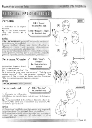 Persona
1. Individuo de la especie
humana.
Ej.: "Es una buena persona"',
"Hay una persona en la
puerta".
ESPAÑOL
A
C.lM.O.: "L curva".
Mov.: lineal hacia abajo.
B
C.LM.O.:"Mano plana" o"Ángulo"
Mov.:Lineal hacia abajo.
Flí~, 1E'"p#fii§~~5 épersóñlif,'persoiteriá,"pers:óné-;;;,"
personnlfnente, personq¡idt:ld. .
IpersonaI
;: ,
Persona jUrídíc;a: aropo!, que lienert derl!chQ$ :y­ ,'~:.. 

áblig'adolles com<> _ ww person·,!.. {corpi¡radorte¡i;,.
, .  

ü§ociadones, sociedades yfitmJ.aciortesJ, I 

2.1,0 que pem¡íte tn.<iicar si e/verbo eS ejeculadó.pór el iP1e 
I
·habla (prjmera persofla.), pbr él. que escúCha (segUnda I
pf!rsorta) o pp~ptrge!TAI1(qp <:()§(1.(t~tqrq perI;Q,}5i)· " .• !
~Personas/ Gente C.lM.O.:"L curva" o
"Mano plana".
Mov.: Lineal oscilatorio con
Generalidad (la gente) . Plural.
traslación. ••...uJ~Dos o más personas. 

Ej.: '(La gente es pacifica", «En 

la Argentina la gente come mucha carne", ((Toda la gente 

estaba contenta)), "Hay tres personas esperando"> "Los 

derechos de las personas se llaman derechos humanos", 

"Ella tiene problemas con algunas personas". 

ESPAÑlIl
Flia. de Pi'tt4brlzs:' gentiij,gerltazll.' 0-"'.'";-:,.,:::-:,:,:,:.;,:,:.;.:,:.:,.,:.'"",,,,,,'.""",,,'.',....,,,,.....',....;..., ..,.',..•..,....,...........•....•... 

Personalidad 	 CJM.O.: "Mano plana".
Mov.:Lineal hacia abajo.
1. Conjunto de diferencias
individua les que caracterizan a cada persona y la distinguen
de otra.
Ej.: "La personalidad de los niños es diferente a la de los
adultos". 'fElla tiene una personalidad muy especial", 'IMe
encanta su personalidad".
ESPAÑOL
2. Conjunto ele cwl1idades.<]Ue distÍ!>gJl"'la wlap¡;rso/J.(;·.cié
la gente cqa'f:i1l:tte..fUn arfÜ;t!j.de fue.rte p~fsorníÍidad',
3.Persona muy conocid~..en una activíélad o'en un' áinbii,m,te
socÚ;¡I. ~A-l a.cto asistieron.- '",1. gobemadpr .y otras.:
personalidades',
Lpersonas/gente
Ipersonalidad I
Página 565
 