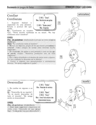 Diccionah
Confiar
Confianza
l. Suponer lealtad o
capacidad en una persona.
Estado o actitud del que
confía.
Ej.: "Confiamos en nuestro
confiar/confianzaA 

CJM.D. "Cinco". 

Mov.: Oscilatorio con golpe.

8
CJM.D.: "Dedos juntos". 

Mov.: Golpeteo. 

hijo", "Tenía mucha confianza en su socia") "No hay
confianza entre nosotros" .
/:
I •
ESPAÑOL I .
,fH(t. 4¡t.pq!9,~m: éJ;;nfianzudol(1" {el ,fue se tonta exrestva c
iqq,!.fj.i:!~aJ. . I
:U:S9!$; "¡'a confianza mata al hombre". 

:4. Mi:m~ra de tratarse, propia de los t¡ue tienen parentesco 6 . I 

amistad; 'Como colegas cl'e tantos años tenemos mucha 

éc61}fianza·. . . . ' 

3. De confianza: Se aplica a una.persona o cosa en las qj:ie 

se puede' confiar. "Nu estros prodiLctos son .de toda 

confianza'. .. 

4'. Dar (> dejar elb.tidado o el destino 'd'! aflrta cosa a algUien! 

'"Le han cotífiado la direcci6.r de la Jábrii;Q·. 

5. Contar a alguien sus pef!samientqs o. se1).timientos 

fittimq~: "No qui$o¡;ohJiarse a.:.,,:~d.i~~. 

~
.. :.
Ji
I
Desconfiar
l. No confíar en alguien o en 

algo. 

Ej. : "Desconfía de su m arido", 

"No se puede desconfiar de 

todo el mundo", «Mi amlgo 

sordo es desconfiado". 

ESPAÑOL
F:lia..•depalabras: desCórfj!dnza.
2 1'enerpoCa seguridaa o esperanza de .
cierta ,cosa: •Desconfío de qué y~nga"
1J.9t{', •A eijc3}Jen¡ehay '1!-'e désconfi:Cu'fe~~'¡
Idesconfiar I
CJM.D.: "índice". 

Mov.: Rotación de muñeca. 

2
C.l.M.D.: "Óvalo".

CJM.D.: "Cinco". 

Mov.:lineal hacia afuera con

detenimiento brusco.

 