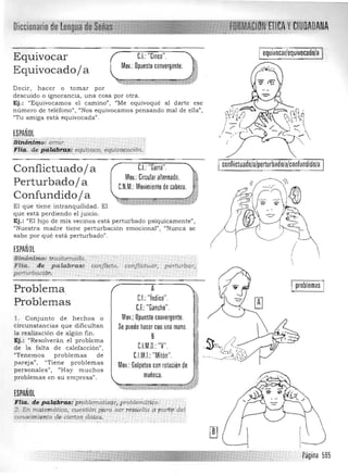 Diccionario de !!~lm~J!!!~;wJ.
CI..: "CInCO". ,Equivocar
Mov: :con:ergenteJEquivocado/ a
D ecir, hacer o tomar por 

descuido o ignorancia, una cosa por otra. 

Ej.: "Equivocamos el camino", "Me equivoqué al darte ese 

número de teléfono" , "Nos equivocamos pensando mal de ella", 

"Tu a miga está equivocada". 

ESPAÑOL
sihó'himo:lJl7'O.T. 

i'itg,. d,e I?9-.'!#l!tff~/. equ{uoco, equiuotr;¡dórL 

Conflictuado/ a CI..:"Garra". ;:¡:-
Mov.: Circular alternado. 1&
Perturbado/ a C.N.M.: Movimiento de cabela. ,;i,Confundido/ a >~_ ..:~ * "-,"i ~ "'WJ/
El que tiene intra nquilidad. El 

que está perdiendo el juicio. 

Ej.: "El hijo de mis vecinos está pertu rbado psíquicamente", 

"Nuestra m adre tiene perturbación emocional", '<Nunca se 

sabe por qué está perturbado" . 

ESPAÑOL
Sinónimo: tmstomáéW. 

F lia. de pafabr a s., conflicto,. cottflictuaT, perfurbar' 

perturbaciórL
Problema
Problemas
l. Conjunto d e hechos o
circunstancias que dificultan
la realización d e algú n lin .
Ej.: "Resolverán el proble ma
de la falta de calefacción",
"Tenemos problemas de
pareja", "Tiene problemas
personales", ¡'Hay muchos
problemas en su empresa".
ESPAÑOL
cOIwcimi",n,to d,e ciertos da¡o§.
equivoear/equivoeado/a
:
eonllietuado/a/perturbado/a/conlundido/a
!,/
'.
A
C.I.: "índice".
C.F.:"Gancho".
Mov.: Opuesto convergente.
Se puede hacer con una mano.
B
C.LM.D.:"V".
C.LM.I.: Mlton .
Mov.:Golpeteo con rotación de
muñeca.
,-tia. depql~1;éi!;:p,pblematizqrl.probl';in¿!í¿o) .
2, En matemática, cuest:i6n pqra ser t ésUeltn ,¿¡partít del
' ' .-­ .­ . .
I problemas I
Página 585
 