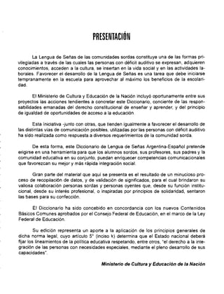 PRESENTACiÓN

La Lengua de Señas de las comunidades sordas constituye una de las formas pri­
vilegiadas a través de las cuales las personas con déficit auditivo se expresan, adquieren
conocimientos, acceden a la cultura, se insertan en la vida social y en las actividades la­
borales. Favorecer el desarrollo de la Lengua de Señas es una tarea que debe iniciarse
tempranamente en la escuela para aprovechar al máximo los beneficios de la escolari­
dad.
El Ministerio de Cultura y Educación de la Nación incluyó oportunamente entre sus
proyectos las acciones tendientes a concretar este Diccionario, conciente de las respon­
sabilidades emanadas del derecho constitucional de enseñar y aprender, y del principio
de igualdad de oportunidades de acceso a la educación.
Esta iniciativa -junto con otras, que tienden igualmente a favorecer el desarrollo de
las distintas vías de comunicación posibles, utilizadas por las personas con déficit auditivo
ha sido realizada como respuesta a diversos requerimientos de la comunidad sorda.
De esta forma, este Diccionario de Lengua de Señas Argentina-Español pretende
erigirse en una herramienta para que los alumnos sordos, sus profesores, sus padres y la
comunidad educativa en su conjunto, puedan enriquecer competencias comunicacionales
que favorezcan su mejor y más rápida integración social.
Gran parte del material que aqui se presenta es el resultado de un minucioso pro­
ceso de recopilación de datos, y de validación de significados, para el cual brindaron su
valiosa colaboración personas sordas y personas oyentes que, desde su función institu­
cional, desde su interés profesional, o inspiradas por principios de solidaridad, sentaron
las bases para su confección.
El Diccionario ha sido concebido en concordancia con los nuevos Contenidos
Básicos Comunes aprobados por el Consejo Federal de Educación, en el marco de la Ley
Federal de Educación.
Su edición representa un aporte a la aplicación de los principios generales de
dicha norma legal, cuyo artículo 5° (inciso k) determina que el Estado nacional deberá
fijar los lineamientos de la política educativa respetando, entre otros, "el derecho a la inte­
gración de las personas con necesidades especiales, mediante el pleno desarrollo de sus
capacidades".
Ministerio de Cultura y Educación de la Nación
 