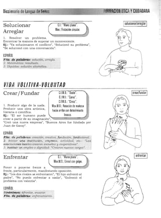 YK6lUDAOANADi
sol"cionar/arre9Iar
Solucionar C.I.:"Mano plana".
Mov.: Frotación circular.
Arreglar
l. Resolver un problema. 

Encontrar la manera de superar un inconveniente. 

Ej.: "Ya s olucionaron el conflicto", "Solucionó su problema", 

"Se solucionó con una conversación", 

ESPAÑOl
¡filª; jlii pª~i'q$i soluci6n. arreglo,
.;? Matemática: reS1.{lta,do.
3. Uquidos: solución a/coho"ca."'," ...,. .,•....-,...-.'.'.. . ,.. ", ~.". :<'>0 ' , ,':.-,':':' :-, -'-, W,'
Crear/ Fundar
1. Producir algo de la nada. 

Producir una obra artís tica, 

literaria O científica. 

Ej.: "El ser humano puede 

C.l.M.O.: "Ovalo".

C.l.M.I.:"Curva".

C.EM.O.: "Cinco". 

Mov.M.O.:Rotación de muñeca

hacia arriba con detenimiento

brusco.

crear a partir de su imaginación":,"il:lJZ;;;:;;;;¡¡¡m¡¡¡¡,¡¡;¡:;¡;:::::L1.Í
"Creó una nueva empresa", "Buenos Aires fue rundaqa por
Juan de Garay".
ESPAÑOl
,f#(l. de·ptif.a.bras: creadÓIT, creativO, fondaq.ón, [ttfidaciona.L.
2. IniCiar uoooinstJtución, empresa, actividad, etc.: 'LQ;~
:asocincionesdocales crearon. esCUelas'y cooperátiuGs'. .
3 . I,-¡srita.ir un empleo o dignidad:.~b;eáion n'f.~!JOs Cl:!rgo~~. ::i
Ienfrentar IEnfrentar U:"Mano plana".
~.
Mov.M.O.:lineal con golpe.
~
~CJ%;~3a7.Em2mmtTa:~...~;,~<~Poner o ponerse rrente a ,;... Ü.L~.~.tj.:~..mÜk" " ....

frente, particularmente, manifestando oposición. 

Ej.: "Los dos rivales se enfrentaron", 'IEI hijo enfrentó a l 

padre", ¡'No puedo enfrentar a nadie", "Enfrentó el 

problema con valentía" , 

ESPAÑOl
S¡Mtfirti-o~: áfrór;ti-if,·encarar.
Fltct. d~ );:¡~@f~: enfrena,rrliento.'" '.".,' .. '. .. ,.:,,',.:" '. , ­
 
