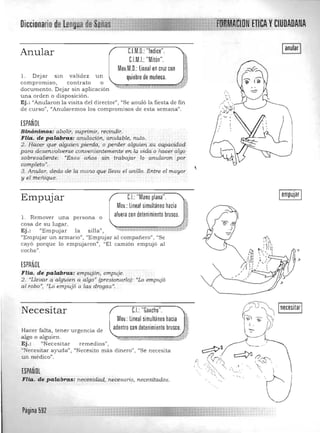 Diccionario ,UOAOANA
CJM,O,: "'ndice",Anular 'w.
CJMJ:"Mitón", 	 ¡;
!11Mov,M,O,: Lineal en cruz con 1~~':l
1. Dejar sm va lidez un Quiebre de muñeca, ~!
", ~,
compromISO, contrato o ~mr""",..,..,,,,,,,__""""""""'~;~'' ~~'.;;,. w , .<' ':_~" v'_' '" ,.,_W_ ¡¿;':;;; :";;ii:.;tb<Y"
documento. Dejar sin aplicación 

una orden o disposición. 

Ej.: "Anularon la visita d el director", "Se anuló la fiesta de fin 

de curso") "Anularemos los coro promisas de esta semana". 

ESPANOL
SinónimQs: abolz.1':, suprim,ir,. recindir.
Flia.de palabr~: anUlaCión, anula},>le, nulo.
2. Hdcer que alguien pierda., o'perder alguien.su capacidad
para desenvolverse convententemente "enZa vida o hacer: algo ·
sobresaliente.: '"Esos años sin trabajar lo anularon por
completo». ,3, Anular, dedo de la mano que lleva el artillo, Entre el mayor
y el meriique,
1 anular I!
1 empujar 1
eJ: "Mano plana", ,
Mov,: Lineal simultáneo hacia Ir,
aluera con detenimiento brusco, 1II
Empujar
l. Remover una persona o -"fri>
cosa de su lugar. ~ l
Ej.: "Empujar la s illa", ~.%.,. 1''''·*'''':>'''"i._., 'l:t<' ::-:_!.J~.1?
"Empujar un armario", "Empujar a l compañero", "Se
cayó porque lo empujaron", "El camión empujó a l
coche".
ESPAÑOL
FHa. de palabras, empujfm, empuje, 

2, "Llevar a alguien a algo" (presionarlo)',' "Lo empujó 

al robo") ·"Ló e_mpuJó a las drogas JI.
C.I.: "Gancho",Necesitar ;~
Mov,: Lineal simultáneo hacia g
adentro con detenimiento brusco, j:Hacer falta, tener urge ncia de
algo o a lguien, """"'cm,= ", mm"""',::;:r~,"'::r"':::~%	 ""%.h:-: ""
~J'
"" """"' "'~"' ,.""%::b.;m;:"ct
Ej .: "Necesitar remedios 

{(Necesitar ayuda", "Necesito más d inero", "Se necesita 

un medico", 

ESPAÑOL
FHa. de palabras: necesidád" necesario, necesitados,
Página 592
 