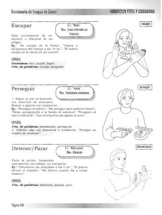 t;tnrlf y CIUDADANA
C.I.: "Mitón".
Mov.: Lineal alternado con
frotación.
Iescapar IEscapar
S alir ocultamente de un
encierro o liberarse de un
p eligro.
Ej.: "Se escapó de la fie sta" , "Vamos a
escaparnos del trabajo a las 16 h s .", "El ladrón
escapó de la cárcel en un camión".
ESPAÑOL
,
3
, ,Sinónimos: huir, evadir, fugar.
, , ,
,FHa. de palab~as: escape, éscapado. " '¡ ")
,
,

perseguir
Perseguir C.I.: "Indice".
Mov.: Ondulatorio simultáneo.
71­. ul. Seguir a l que va huyendo , 

con inten,jón de alcanzarlo. 

Bu scar a a lguien con insisten cia. 

Ej.: «Perseguir al ladrón", "Me persigue para pedirme dinero", 

"Están persiguiendo a la b a nda de asesinos") "Persiguen a l 

narcouaficante", "Las muchachas persiguen al actor", 

. J
ESPANOL
Flta. de palabras: persecució"-, perseguido.
2. Solicitar algo con frecuencia e insistencia·: "Persigue un
empleo de vende<;lor".
Detener/ Parar
P arar la a cció n . Suspender
una m a rcha, un trabajo, un trans porte.
Ej.: "Detuvieron las máquinas a
detuvo el tránsito", ('Me detuvo
examen".
ESPAÑOL
FHa. de palabras: detención, parada, paro.
eL: "Mano plana".
Mov.: Vibración.
las 9 hs. ", "El policia
cuando iba a tomar
detener/parar
Página 596
 