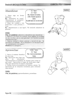 Oiccionario de'kengua IIW;IP.:
,»...::..;¡.,-;.;~
'll c'iih/l/ v CIUDADANA
Iabandonar IAbandonar
1. Dejar algo e n form a 

definitiva. 

Ej. : "Abandonó su cargo", 

"Abandonaré el p royecto". 

"¿Abandonaras e l país?" . 

2. Dejar sin cuidado o sin
protección a u n a persona o
cosa.
C.I.:"Ovalo". 

CJ.:"Cinco". 

ií
Mov: Rotaciónde muñecas. ~
C.N.M.: Rotación opuesta de 1$
cabeza ~h
Se puede hacer con nnasola mano. [;,
,:, ~
~,..,...-=,..".,.,= ;:-:.,....,,....,..;:;'J~;>;i;.-j! '*tr,'::Ii-*.¡,
Ej.: "Abandonaron a sus h ijos", "El centinela a ba n donó la
guardia".
ESPAÑOL
Flia, 'de p q,lg.bras: aj¡aruiono, abandónico (que abandón,a).
3... D!"jarse a si mismo sin cuidado, dejar alguién .de ocuparse
de .S JjS asunios o de su aseo per sonal: "¡Un hombre no puede
abandonarse -asi!"",
4. Dejar!;e dominar.o dirigir, ponerse a merced de algo: "Se
abandonó a la bebida", "No te abandones a la d'lsesperación'¡
"Se abandonaron a su suerteJII
, •
Sinónimo 4: entregarse.
C.l.M.D. "Indice".
C.f.: "Cinco".
Iaprovechar IAprovechar
1. Sacar el ma..ximo beneficio 

de una cosa. 

Ej. : "Aprovechó m u y bien su s 

años de estudia nte" , 

"Aprovechem os el momento de reunión para contar lo 

que pasó;', "Aprovechen el agua de lluvia para riego") 

"Hay que a provechar el espacio d isponible". 

2. Utilizar cierta circunstancia con malicia o abuso. "Se 

aprovechó de mi situación económica para cobrarme 

mas interes". 

ESPAÑOL
FHa, de p alabra s: aprovecham.iento, p/'OlJechoso.
Página 598
 