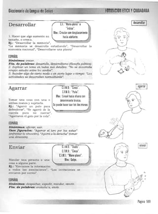 Diccionario de lengua deM_!d
Desarrollar CJ:"Mano plana" o 

"índice", 

Mov,: Circularcon desplazamiento

1. Hacer que algo aumente su hacia adelante,
tamaño, o crezca.
Ej.: uDesarrollar la memoria",
"La memoria se desarrolla estudiando". "Desarrollar la
economía nacional", "Desarrollarse una plantaU
ESPAÑOL
Sinónimo$: crecer. , .""_. ._ " ' . :
Flia. de ,palab,ras: de~a""oUo. ,'desan:ollismo (filosofiapo/ítica).
2. ExpÍíca" un tema entados ;iÚ!Sdett;1lles.: "No ,'Se desarrolla' 

ningún estudio sobre.los sord:os,~: " 

3, Suceder'algo de cierto madi;¡ ,¿,ttl,cierto lugar o [ii,;np'o~ "Las, 

actividades, se,desarrollan:normalm¿níé.n
: 

, 'S'~ , --"
C.l.M,Q,: "Cinco",Agarrar
C.f.M,Q,: "Puño",
Mov,: lineal hacia aluera con
Tomar una cosa con una o detenimiento brusco,
am bas manos y sujetarla ,
Se puede hacer con las dos manos, iíEj.: "Agarró un palo para
defenderse". "Se aga rró de la . ~~,,=:;;:;:c:;;;::::;::7:f¡'iJ~.,~ ~~~~.
cu erda pa ra no caerse",
"Agarraron el gato por la cola",
ESPAÑOL
Sinónimos: aferrar. asir, 

Usos figurados: "Agarrar 'el.' toro por las astas' 

(enfrentar la situación)• •Agarró,a la der'eclÍa' (tomar 

una dirección). 

,J:¡,,~,;L;-..J.................. 'NnlkrTICA yCIUDADANA
ldesarrollar I 

Iagarrar I
lé0~.~~)
C.l.M,Q,: "Ovalo",Enviar
Mandar una persona o una
cosa a alguna parte.
Ej.: "Enviamos la información
C.f.M,O,: "Cinco"
C.l.M.I.:"Mano plana",
Mov,: Golpe.
a todas las asociaciones';J "Las invitaciones se
enviaron por correo" .
ESPAÑOL
Sinónimos: despachar, expedir, man.dar, remitir.
Flia. de palabrQs: enviado/ a, envío,

"
..!
_1_ ,- _-
Página 599

 
